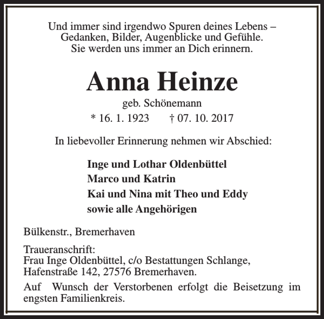 <p>Und immer sind irgendwo Spuren deines Lebens –<br />Gedanken, Bilder, Augenblicke und Gefühle.<br />Sie werden uns immer an Dich erinnern.</p><p>Anna Heinze<br />geb. Schönemann<br />* 16. 1. 1923<br />† 07. 10. 2017</p><p>In liebevoller Erinnerung nehmen wir Abschied:<br />Inge und Lothar Oldenbüttel<br />Marco und Katrin<br />Kai und Nina mit Theo und Eddy<br />sowie alle Angehörigen<br />Bülkenstr., Bremerhaven<br />Traueranschrift:<br />Frau Inge Oldenbüttel, c/o Bestattungen Schlange,<br />Hafenstraße 142, 27576 Bremerhaven.<br />Auf Wunsch der Verstorbenen erfolgt die Beisetzung im<br />engsten Familienkreis.</p>