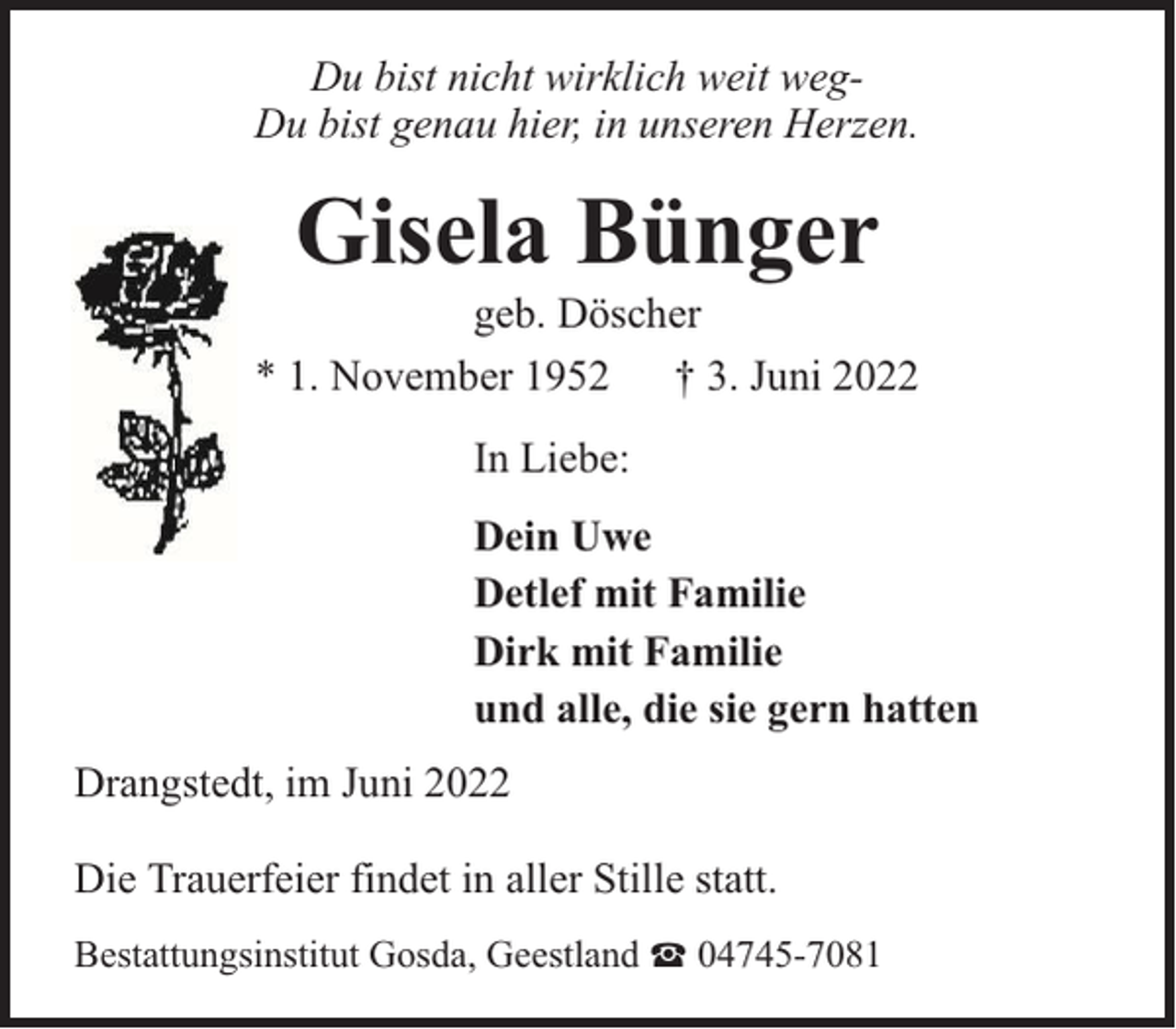 <p>Du bist nicht wirklich weit wegDu bist genau hier, in unseren Herzen.</p><p>Gisela Bünger</p><p>geb. Döscher<br />* 1. November 1952 † 3. Juni 2022<br />In Liebe:<br />Dein Uwe<br />Detlef mit Familie<br />Dirk mit Familie<br />und alle, die sie gern hatten<br />Drangstedt, im Juni 2022<br />Die Trauerfeier findet in aller Stille statt.<br />Bestattungsinstitut Gosda, Geestland</p><p>04745-7081</p>