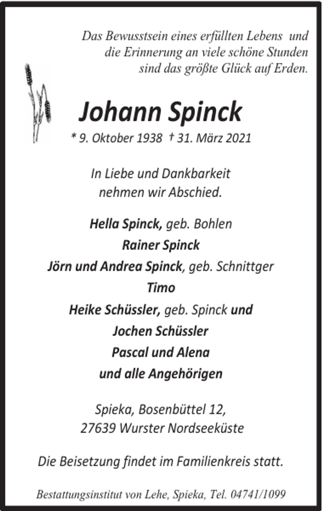 <p>Das Bewusstsein eines erfüllten Lebens und<br />die Erinnerung an viele schöne Stunden<br />sind das größte Glück auf Erden.</p><p>Johann Spinck</p><p>* 9. Oktober 1938 † 31. März 2021</p><p>In Liebe und Dankbarkeit<br />nehmen wir Abschied.<br />Hella Spinck, geb. Bohlen<br />Rainer Spinck<br />Jörn und Andrea Spinck, geb. Schnittger<br />Timo<br />Heike Schüssler, geb. Spinck und<br />Jochen Schüssler<br />Pascal und Alena<br />und alle Angehörigen<br />Spieka, Bosenbüttel 12,<br />27639 Wurster Nordseeküste<br />Die Beisetzung findet im Familienkreis statt.<br />Bestattungsinstitut von Lehe, Spieka, Tel. 04741/1099</p>