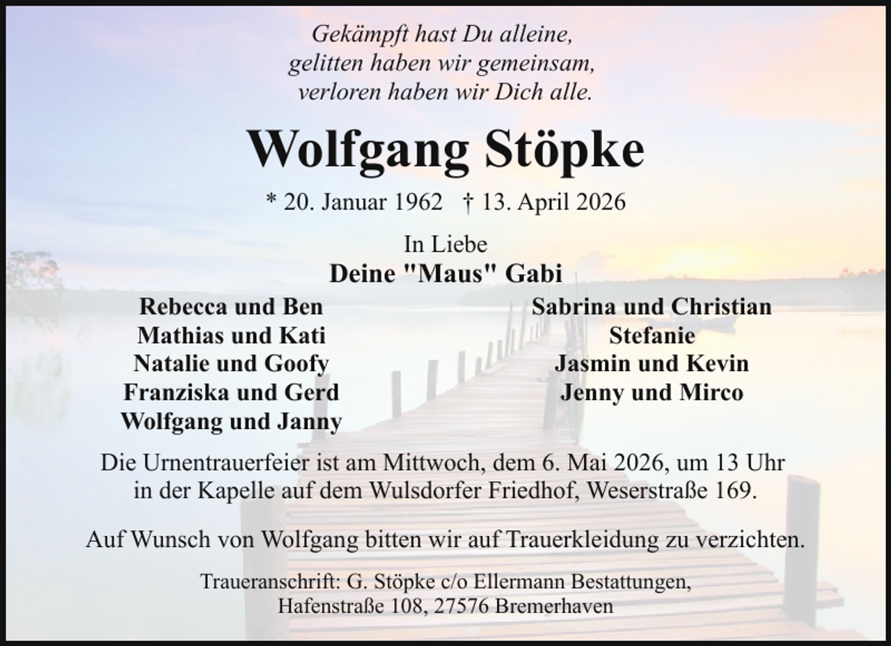 <p>Gekämpft hast Du alleine,<br />gelitten haben wir gemeinsam,<br />verloren haben wir Dich alle.</p><p>Wolfgang Stöpke<br />* 20. Januar 1962 † 13. April 2026<br />In Liebe</p><p>Deine "Maus" Gabi</p><p>Rebecca und Ben<br />Mathias und Kati<br />Natalie und Goofy<br />Franziska und Gerd<br />Wolfgang und Janny</p><p>Sabrina und Christian<br />Stefanie<br />Jasmin und Kevin<br />Jenny und Mirco</p><p>Die Urnentrauerfeier ist am Mittwoch, dem 6. Mai 2026, um 13 Uhr<br />in der Kapelle auf dem Wulsdorfer Friedhof, Weserstraße 169.<br />Auf Wunsch von Wolfgang bitten wir auf Trauerkleidung zu verzichten.<br />Traueranschrift: G. Stöpke c/o Ellermann Bestattungen,<br />Hafenstraße 108, 27576 Bremerhaven</p>