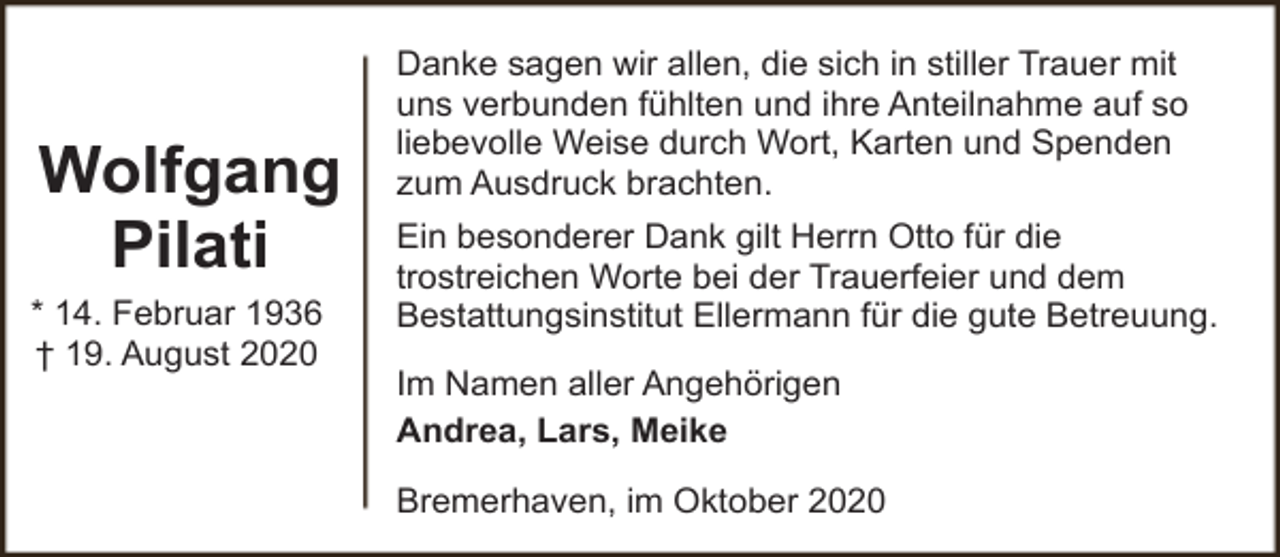 <p>Wolfgang<br />Pilati<br />* 14. Februar 1936<br />† 19. August 2020</p><p>Danke sagen wir allen, die sich in stiller Trauer mit<br />uns verbunden fühlten und ihre Anteilnahme auf so<br />liebevolle Weise durch Wort, Karten und Spenden<br />zum Ausdruck brachten.<br />Ein besonderer Dank gilt Herrn Otto für die<br />trostreichen Worte bei der Trauerfeier und dem<br />Bestattungsinstitut Ellermann für die gute Betreuung.</p><p>Im Namen aller Angehörigen<br />Andrea, Lars, Meike<br />Bremerhaven, im Oktober 2020</p>