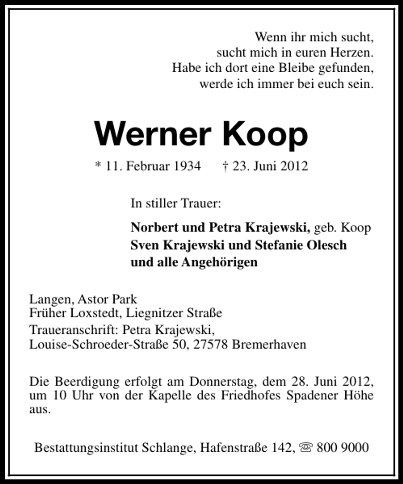 <p>Wenn ihr mich sucht,<br />sucht mich in euren Herzen.<br />Habe ich dort eine Bleibe gefunden,<br />werde ich immer bei euch sein.</p><p>Werner Koop<br />* 11. Februar 1934</p><p>† 23. Juni 2012</p><p>In stiller Trauer:<br />Norbert und Petra Krajewski, geb. Koop<br />Sven Krajewski und Stefanie Olesch<br />und alle Angehörigen<br />Langen, Astor Park<br />Früher Loxstedt, Liegnitzer Straße<br />Traueranschrift: Petra Krajewski,<br />Louise-Schroeder-Straße 50, 27578 Bremerhaven<br />Die Beerdigung erfolgt am Donnerstag, dem 28. Juni 2012,<br />um 10 Uhr von der Kapelle des Friedhofes Spadener Höhe<br />aus.<br />Bestattungsinstitut Schlange, Hafenstraße 142, s 800 9000</p>