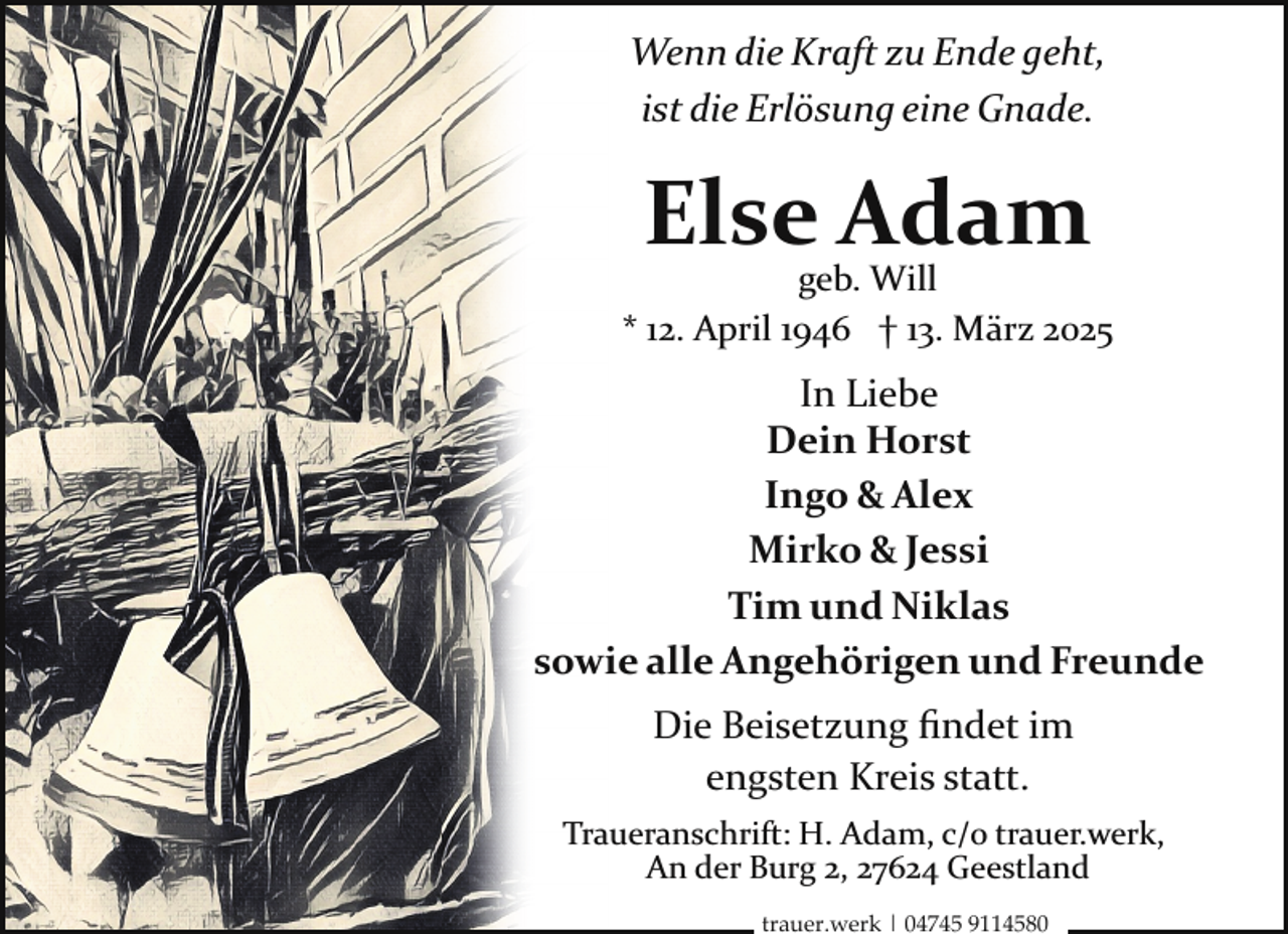 <p>Wenn die Kraft zu Ende geht,<br />ist die Erlösung eine Gnade.</p><p>Else Adam</p><p>geb. Will<br />* 12. April 1946 † 13. März 2025</p><p>In Liebe<br />Dein Horst<br />Ingo &amp; Alex<br />Mirko &amp; Jessi<br />Tim und Niklas<br />sowie alle Angehörigen und Freunde<br />Die Beisetzung ﬁndet im<br />engsten Kreis statt.<br />Traueranschrift: H. Adam, c/o trauer.werk,<br />An der Burg 2, 27624 Geestland<br />trauer.werk | 04745 9114580</p>
