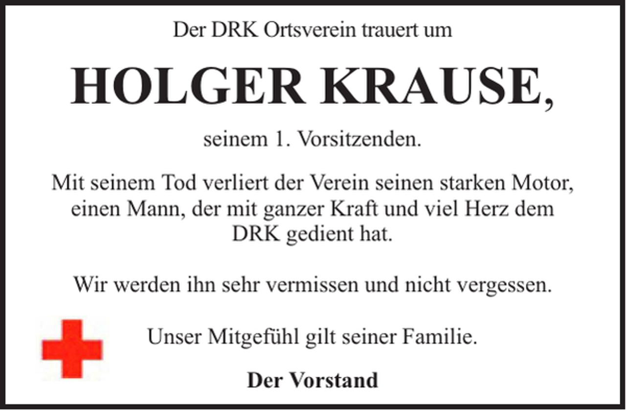 <p>Der DRK Ortsverein trauert um</p><p>HOLGER KRAUSE,<br />seinem 1. Vorsitzenden.<br />Mit seinem Tod verliert der Verein seinen starken Motor,<br />einen Mann, der mit ganzer Kraft und viel Herz dem<br />DRK gedient hat.<br />Wir werden ihn sehr vermissen und nicht vergessen.<br />Unser Mitgefühl gilt seiner Familie.<br />Der Vorstand</p>