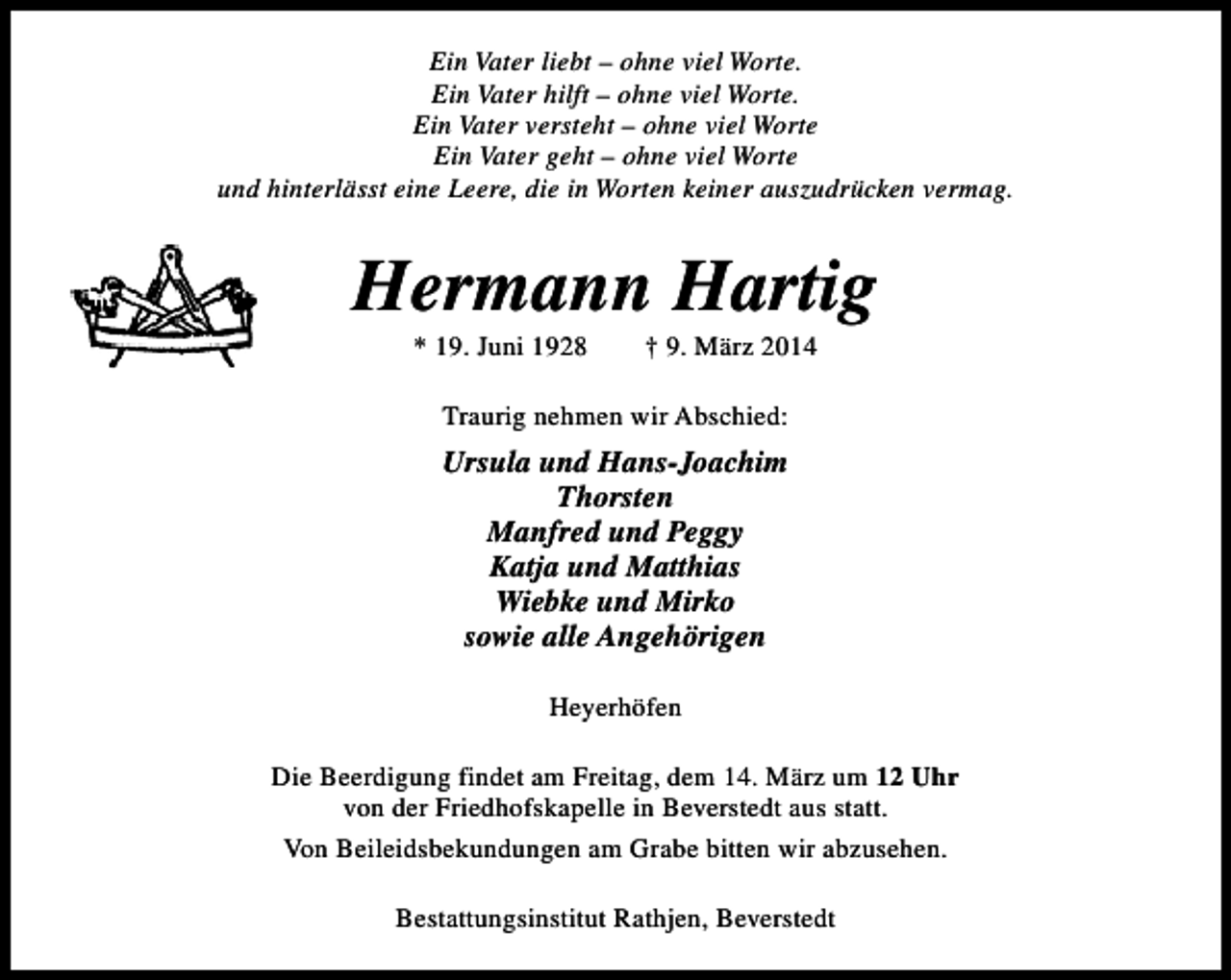 <p>Ein Vater liebt – ohne viel Worte.<br />Ein Vater hilft – ohne viel Worte.<br />Ein Vater versteht – ohne viel Worte<br />Ein Vater geht – ohne viel Worte<br />und hinterlässt eine Leere, die in Worten keiner auszudrücken vermag.</p><p>Hermann Hartig<br />* 19. Juni 1928</p><p>† 9. März 2014</p><p>Traurig nehmen wir Abschied:</p><p>Ursula und Hans-Joachim<br />Thorsten<br />Manfred und Peggy<br />Katja und Matthias<br />Wiebke und Mirko<br />sowie alle Angehörigen<br />Heyerhöfen<br />Die Beerdigung findet am Freitag, dem 14. März um 12 Uhr<br />von der Friedhofskapelle in Beverstedt aus statt.<br />Von Beileidsbekundungen am Grabe bitten wir abzusehen.<br />Bestattungsinstitut Rathjen, Beverstedt</p>