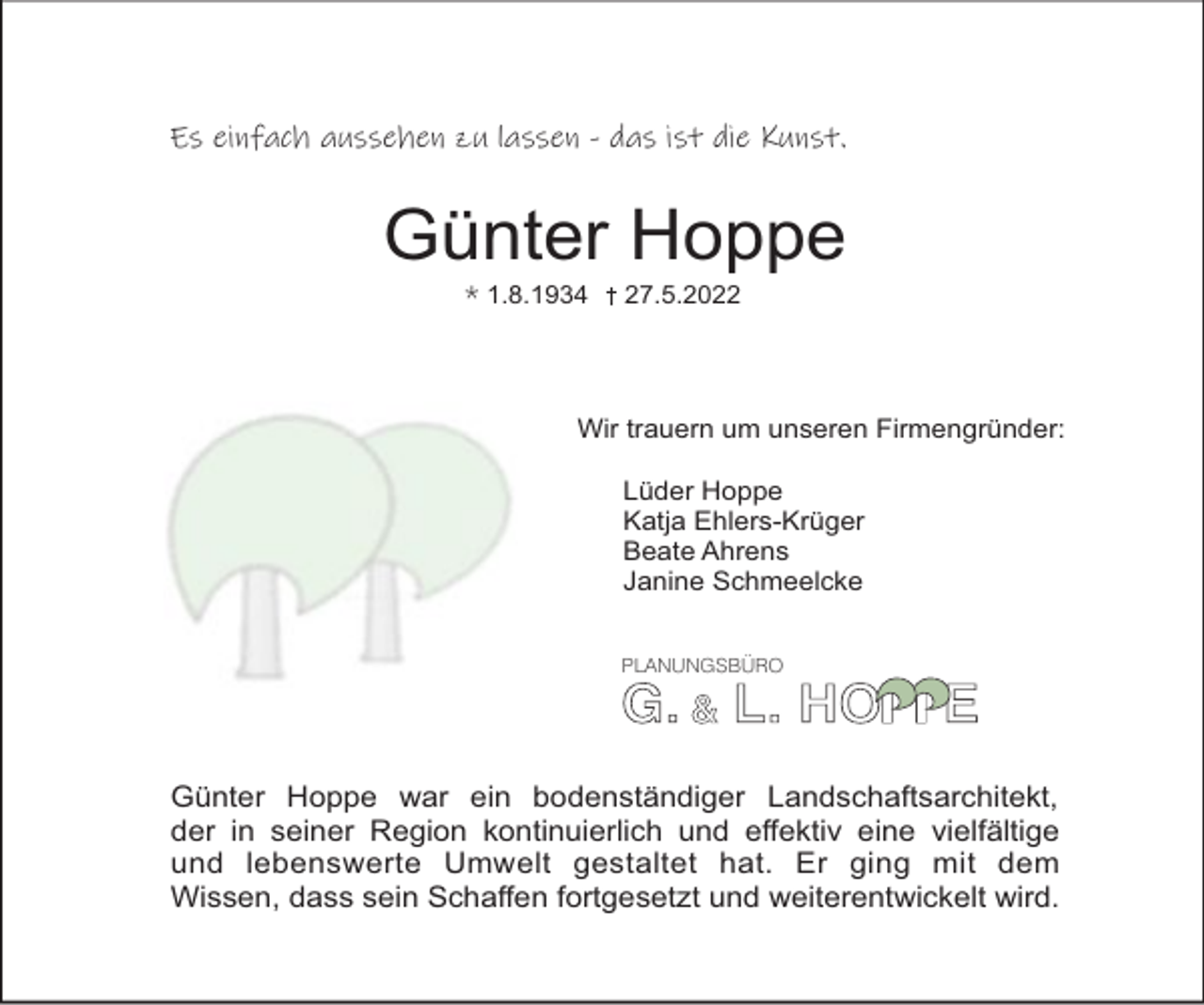 <p>Es einfach aussehen zu lassen - das ist die Kunst.</p><p>Günter Hoppe<br />* 1.8.1934</p><p>27.5.2022</p><p>Wir trauern um unseren Firmengründer:<br />Lüder Hoppe<br />Katja Ehlers-Krüger<br />Beate Ahrens<br />Janine Schmeelcke<br />PLANUNGSBÜRO</p><p>Günter Hoppe war ein bodenständiger Landschaftsarchitekt,<br />der in seiner Region kontinuierlich und eﬀektiv eine vielfältige<br />und lebenswerte Umwelt gestaltet hat. Er ging mit dem<br />Wissen, dass sein Schaﬀen fortgesetzt und weiterentwickelt wird.</p>