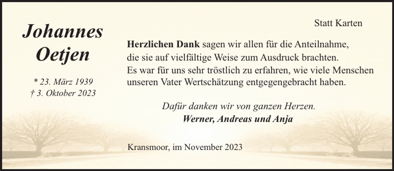 <p>Johannes<br />Oetjen<br />* 23. März 1939<br />† 3. Oktober 2023</p><p>Statt Karten<br />Herzlichen Dank sagen wir allen für die Anteilnahme,<br />die sie auf vielfältige Weise zum Ausdruck brachten.<br />Es war für uns sehr tröstlich zu erfahren, wie viele Menschen<br />unseren Vater Wertschätzung entgegengebracht haben.<br />Dafür danken wir von ganzen Herzen.<br />Werner, Andreas und Anja<br />Kransmoor, im November 2023</p>