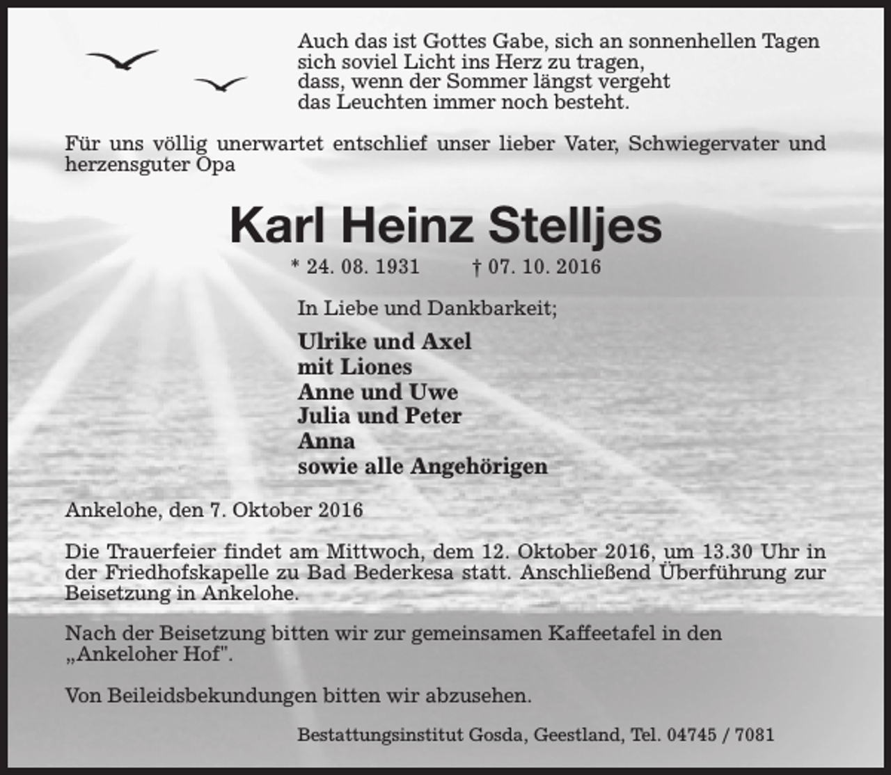 <p>Auch das ist Gottes Gabe, sich an sonnenhellen Tagen<br />sich soviel Licht ins Herz zu tragen,<br />dass, wenn der Sommer längst vergeht<br />das Leuchten immer noch besteht.<br />Für uns völlig unerwartet entschlief unser lieber Vater, Schwiegervater und<br />herzensguter Opa</p><p>Karl Heinz Stelljes<br />* 24. 08. 1931</p><p>† 07. 10. 2016</p><p>In Liebe und Dankbarkeit;</p><p>Ulrike und Axel<br />mit Liones<br />Anne und Uwe<br />Julia und Peter<br />Anna<br />sowie alle Angehörigen<br />Ankelohe, den 7. Oktober 2016<br />Die Trauerfeier findet am Mittwoch, dem 12. Oktober 2016, um 13.30 Uhr in<br />der Friedhofskapelle zu Bad Bederkesa statt. Anschließend Überführung zur<br />Beisetzung in Ankelohe.<br />Nach der Beisetzung bitten wir zur gemeinsamen Kaffeetafel in den<br />„Ankeloher Hof".<br />Von Beileidsbekundungen bitten wir abzusehen.<br />Bestattungsinstitut Gosda, Geestland, Tel. 04745 / 7081</p>