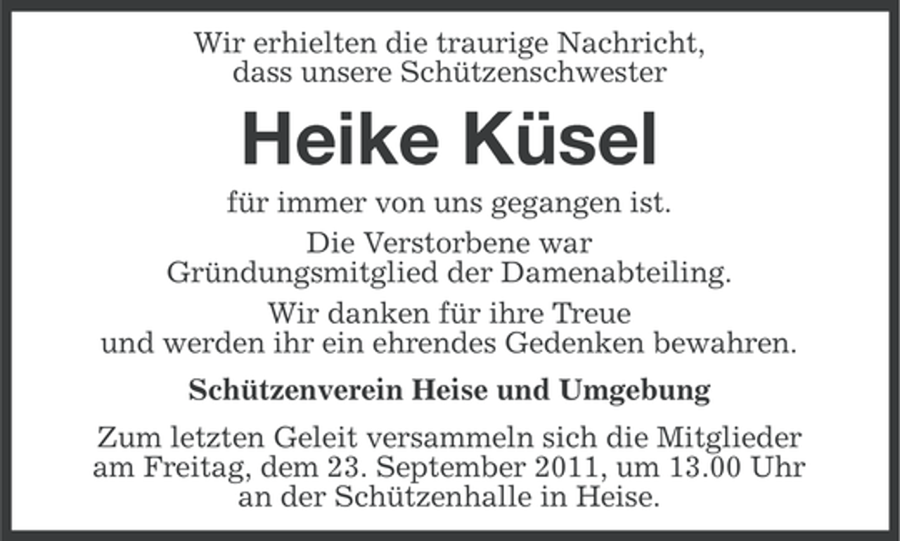 <p>Wir erhielten die traurige Nachricht,<br />dass unsere Schützenschwester</p><p>Heike Küsel<br />für immer von uns gegangen ist.<br />Die Verstorbene war<br />Gründungsmitglied der Damenabteiling.<br />Wir danken für ihre Treue<br />und werden ihr ein ehrendes Gedenken bewahren.<br />Schützenverein Heise und Umgebung<br />Zum letzten Geleit versammeln sich die Mitglieder<br />am Freitag, dem 23. September 2011, um 13.00 Uhr<br />an der Schützenhalle in Heise.</p>