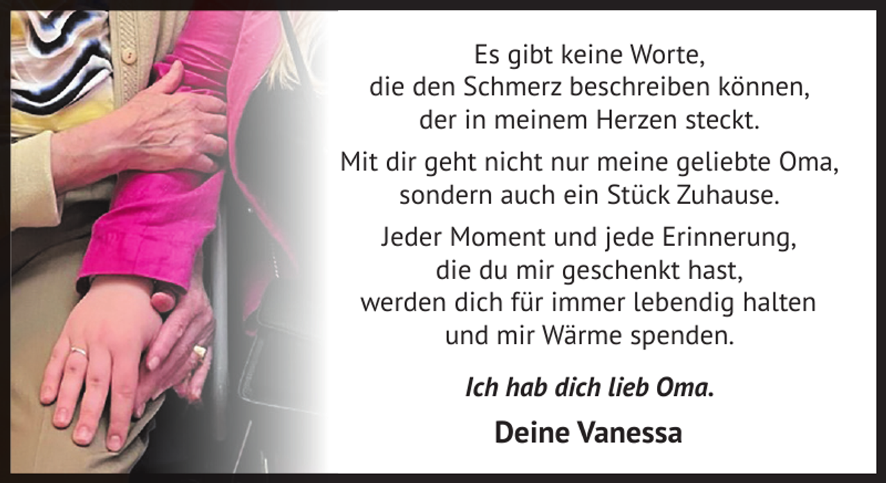 <p>Es gibt keine Worte,<br />die den Schmerz beschreiben können,<br />der in meinem Herzen steckt.<br />Mit dir geht nicht nur meine geliebte Oma,<br />sondern auch ein Stück Zuhause.<br />Jeder Moment und jede Erinnerung,<br />die du mir geschenkt hast,<br />werden dich für immer lebendig halten<br />und mir Wärme spenden.<br />Ich hab dich lieb Oma.</p>
<p>Deine Vanessa</p>