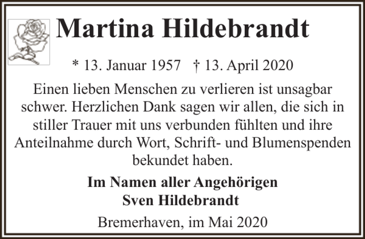 <p>Martina Hildebrandt<br />* 13. Januar 1957 † 13. April 2020<br />Einen lieben Menschen zu verlieren ist unsagbar<br />schwer. Herzlichen Dank sagen wir allen, die sich in<br />stiller Trauer mit uns verbunden fühlten und ihre<br />Anteilnahme durch Wort, Schrift- und Blumenspenden<br />bekundet haben.<br />Im Namen aller Angehörigen<br />Sven Hildebrandt<br />Bremerhaven, im Mai 2020</p>