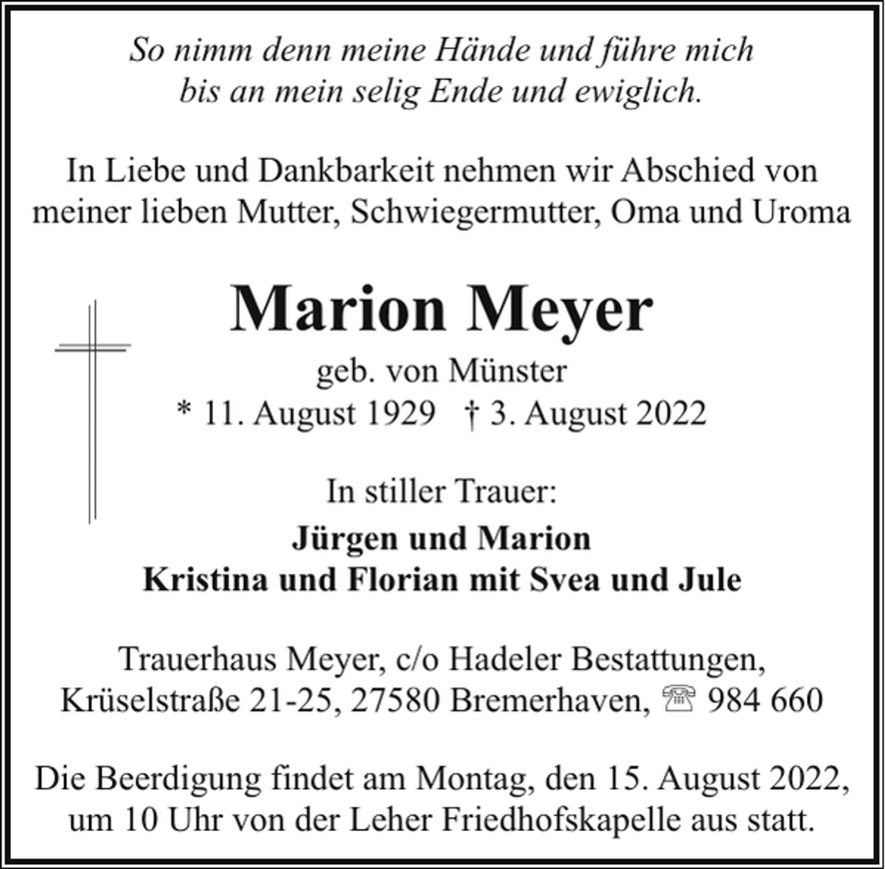 <p>So nimm denn meine Hände und führe mich<br />bis an mein selig Ende und ewiglich.<br />In Liebe und Dankbarkeit nehmen wir Abschied von<br />meiner lieben Mutter, Schwiegermutter, Oma und Uroma</p><p>Marion Meyer</p><p>geb. von Münster<br />* 11. August 1929 † 3. August 2022<br />In stiller Trauer:<br />Jürgen und Marion<br />Kristina und Florian mit Svea und Jule<br />Trauerhaus Meyer, c/o Hadeler Bestattungen,<br />Krüselstraße 21-25, 27580 Bremerhaven, ' 984 660<br />Die Beerdigung findet am Montag, den 15. August 2022,<br />um 10 Uhr von der Leher Friedhofskapelle aus statt.</p>