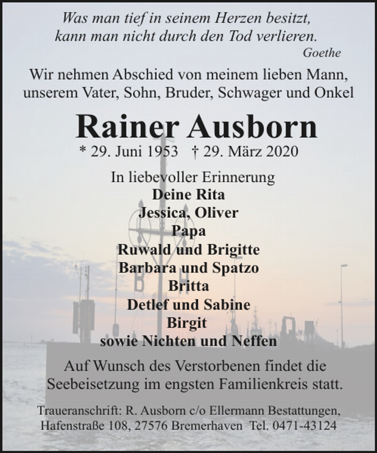 <p>Was man tief in seinem Herzen besitzt,<br />kann man nicht durch den Tod verlieren.</p>
<p>Goethe</p>
<p>Wir nehmen Abschied von meinem lieben Mann,<br />unserem Vater, Sohn, Bruder, Schwager und Onkel</p>
<p>Rainer Ausborn<br />* 29. Juni 1953 † 29. März 2020<br />In liebevoller Erinnerung<br />Deine Rita<br />Jessica, Oliver<br />Papa<br />Ruwald und Brigitte<br />Barbara und Spatzo<br />Britta<br />Detlef und Sabine<br />Birgit<br />sowie Nichten und Neffen<br />Auf Wunsch des Verstorbenen findet die<br />Seebeisetzung im engsten Familienkreis statt.<br />Traueranschrift: R. Ausborn c/o Ellermann Bestattungen,<br />Hafenstraße 108, 27576 Bremerhaven Tel. 0471-43124</p>