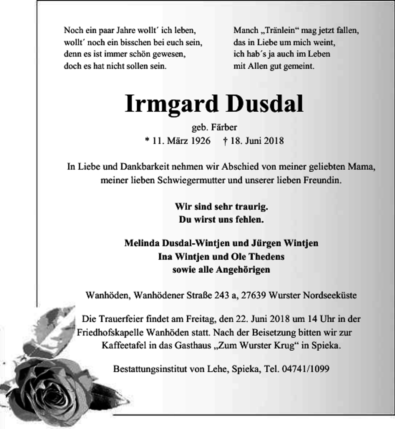 <p>Noch ein paar Jahre wollt´ ich leben,<br />wollt´ noch ein bisschen bei euch sein,<br />denn es ist immer schön gewesen,<br />doch es hat nicht sollen sein.</p><p>Manch „Tränlein“ mag jetzt fallen,<br />das in Liebe um mich weint,<br />ich hab´s ja auch im Leben<br />mit Allen gut gemeint.</p><p>Irmgard Dusdal<br />geb. Färber<br />* 11. März 1926 † 18. Juni 2018<br />In Liebe und Dankbarkeit nehmen wir Abschied von meiner geliebten Mama,<br />meiner lieben Schwiegermutter und unserer lieben Freundin.<br />Wir sind sehr traurig.<br />Du wirst uns fehlen.<br />Melinda Dusdal-Wintjen und Jürgen Wintjen<br />Ina Wintjen und Ole Thedens<br />sowie alle Angehörigen<br />Wanhöden, Wanhödener Straße 243 a, 27639 Wurster Nordseeküste<br />Die Trauerfeier findet am Freitag, den 22. Juni 2018 um 14 Uhr in der<br />Friedhofskapelle Wanhöden statt. Nach der Beisetzung bitten wir zur<br />Kaffeetafel in das Gasthaus „Zum Wurster Krug“ in Spieka.<br />Bestattungsinstitut von Lehe, Spieka, Tel. 04741/1099</p>