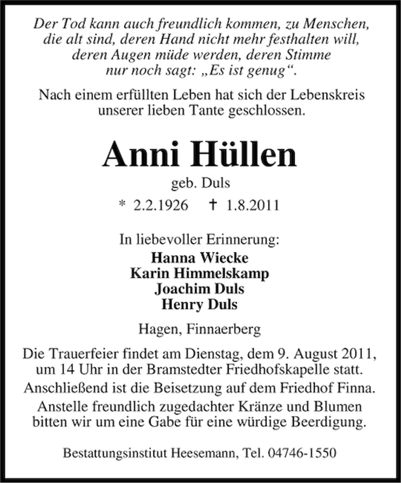 <p>Der Tod kann auch freundlich kommen, zu Menschen,<br />die alt sind, deren Hand nicht mehr festhalten will,<br />deren Augen müde werden, deren Stimme<br />nur noch sagt: „Es ist genug“.<br />Nach einem erfüllten Leben hat sich der Lebenskreis<br />unserer lieben Tante geschlossen.</p><p>Anni Hüllen<br />geb. Duls<br />* 2.2.1926<br />1.8.2011<br />In liebevoller Erinnerung:<br />Hanna Wiecke<br />Karin Himmelskamp<br />Joachim Duls<br />Henry Duls<br />Hagen, Finnaerberg<br />Die Trauerfeier findet am Dienstag, dem 9. August 2011,<br />um 14 Uhr in der Bramstedter Friedhofskapelle statt.<br />Anschließend ist die Beisetzung auf dem Friedhof Finna.<br />Anstelle freundlich zugedachter Kränze und Blumen<br />bitten wir um eine Gabe für eine würdige Beerdigung.<br />Bestattungsinstitut Heesemann, Tel. 04746-1550</p>