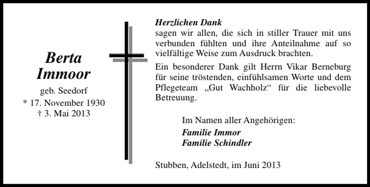 <p>Berta<br />Immoor<br />geb. Seedorf<br />* 17. November 1930<br />† 3. Mai 2013</p><p>Herzlichen Dank<br />sagen wir allen, die sich in stiller Trauer mit uns<br />verbunden fühlten und ihre Anteilnahme auf so<br />vielfältige Weise zum Ausdruck brachten.<br />Ein besonderer Dank gilt Herrn Vikar Berneburg<br />für seine tröstenden, einfühlsamen Worte und dem<br />Pflegeteam „Gut Wachholz“ für die liebevolle<br />Betreuung.<br />Im Namen aller Angehörigen:<br />Familie Immor<br />Familie Schindler<br />Stubben, Adelstedt, im Juni 2013</p>