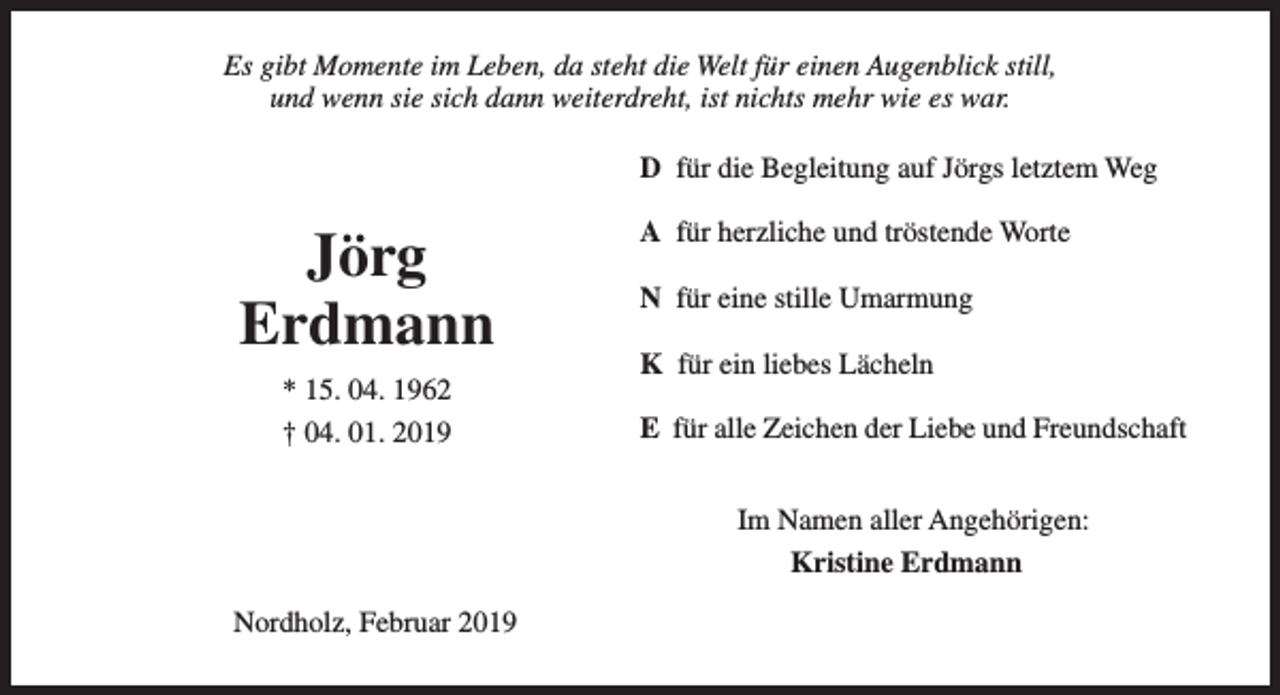 <p>Es gibt Momente im Leben, da steht die Welt für einen Augenblick still,<br />und wenn sie sich dann weiterdreht, ist nichts mehr wie es war.<br />D für die Begleitung auf Jörgs letztem Weg</p><p>Jörg<br />Erdmann<br />* 15. 04. 1962<br />† 04. 01. 2019</p><p>A für herzliche und tröstende Worte<br />N für eine stille Umarmung<br />K für ein liebes Lächeln<br />E für alle Zeichen der Liebe und Freundschaft<br />Im Namen aller Angehörigen:<br />Kristine Erdmann</p><p>Nordholz, Februar 2019</p>
