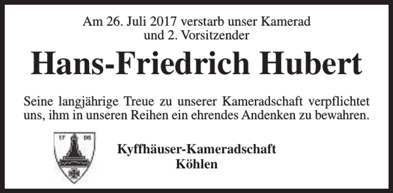 <p>Am 26. Juli 2017 verstarb unser Kamerad<br />und 2. Vorsitzender</p><p>Hans-Friedrich Hubert<br />Seine langjährige Treue zu unserer Kameradschaft verpflichtet<br />uns, ihm in unseren Reihen ein ehrendes Andenken zu bewahren.<br />Kyffhäuser-Kameradschaft<br />Köhlen</p>