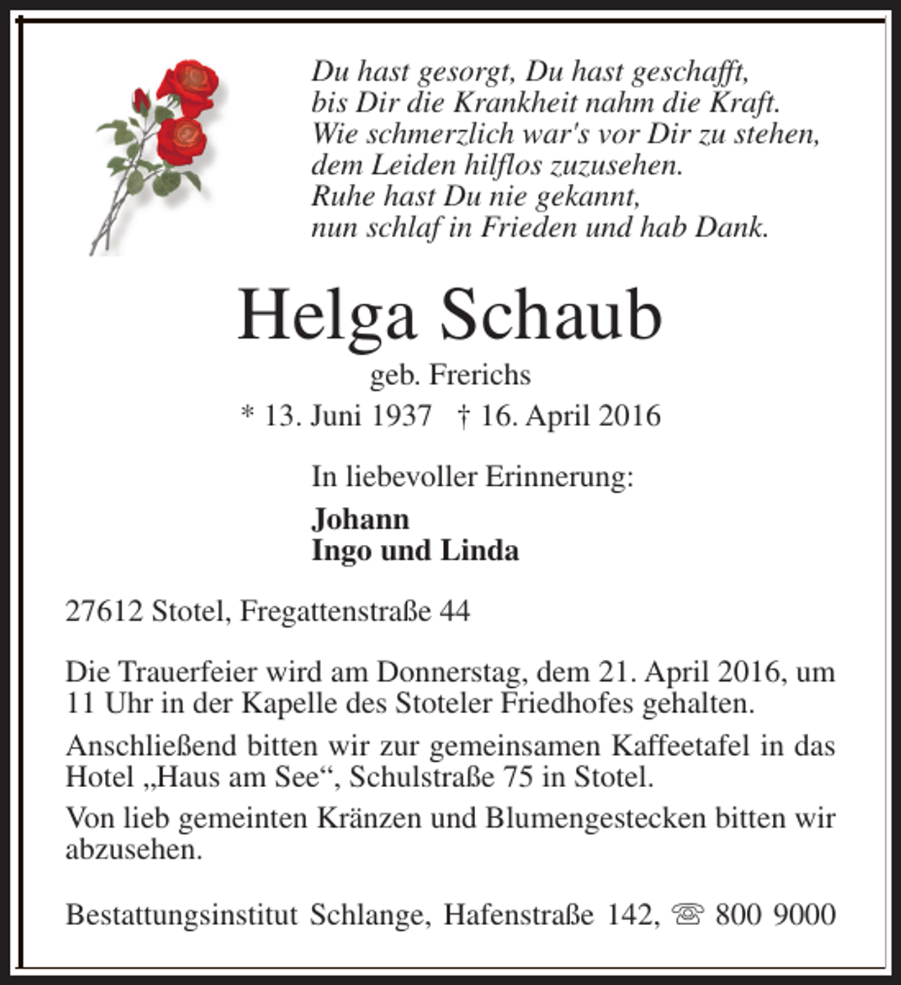 <p>Du hast gesorgt, Du hast geschafft,<br />bis Dir die Krankheit nahm die Kraft.<br />Wie schmerzlich war's vor Dir zu stehen,<br />dem Leiden hilflos zuzusehen.<br />Ruhe hast Du nie gekannt,<br />nun schlaf in Frieden und hab Dank.</p><p>Helga Schaub<br />geb. Frerichs<br />* 13. Juni 1937 † 16. April 2016<br />In liebevoller Erinnerung:<br />Johann<br />Ingo und Linda<br />27612 Stotel, Fregattenstraße 44<br />Die Trauerfeier wird am Donnerstag, dem 21. April 2016, um<br />11 Uhr in der Kapelle des Stoteler Friedhofes gehalten.<br />Anschließend bitten wir zur gemeinsamen Kaffeetafel in das<br />Hotel „Haus am See“, Schulstraße 75 in Stotel.<br />Von lieb gemeinten Kränzen und Blumengestecken bitten wir<br />abzusehen.<br />Bestattungsinstitut Schlange, Hafenstraße 142, s 800 9000</p>