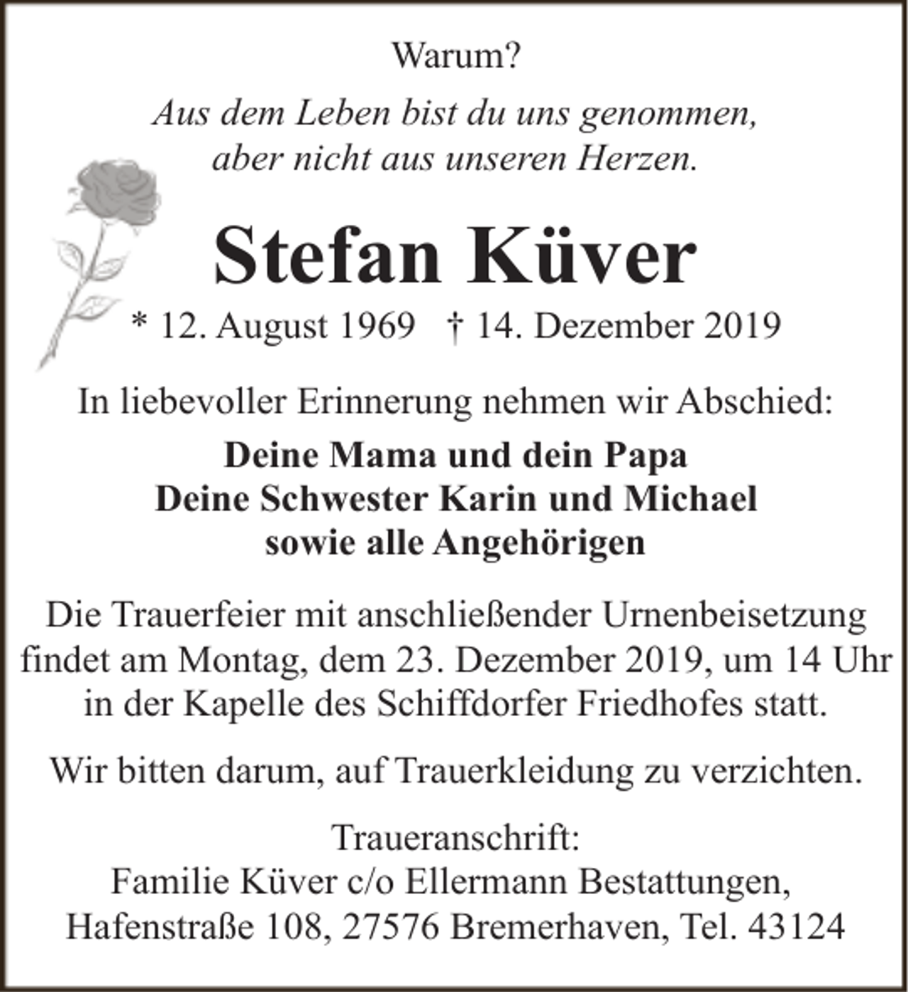 <p><span>Warum?</span></p>
<p><span>Aus dem Leben bist du uns genommen,</span></p>
<p><span>aber nicht aus unseren Herzen.</span></p>
<p><span>Stefan Küver</span></p>
<p><span>* 12. August 1969 † 14. Dezember 2019</span></p>
<p><span>In liebevoller Erinnerung nehmen wir Abschied:</span></p>
<p><span>Deine Mama und dein Papa</span></p>
<p><span>Deine Schwester Karin und Michael</span></p>
<p><span>sowie alle Angehörigen</span></p>
<p><span>Die Trauerfeier mit anschließender Urnenbeisetzung</span></p>
<p><span>findet am Montag, dem 23. Dezember 2019, um 14 Uhr</span></p>
<p><span>in der Kapelle des Schiffdorfer Friedhofes statt.</span></p>
<p><span>Wir bitten darum, auf Trauerkleidung zu verzichten.</span></p>
<p><span>Traueranschrift:</span></p>
<p><span>Familie Küver c/o Ellermann Bestattungen,</span></p>
<p><span>Hafenstraße 108, 27576 Bremerhaven, Tel. 43124</span></p>