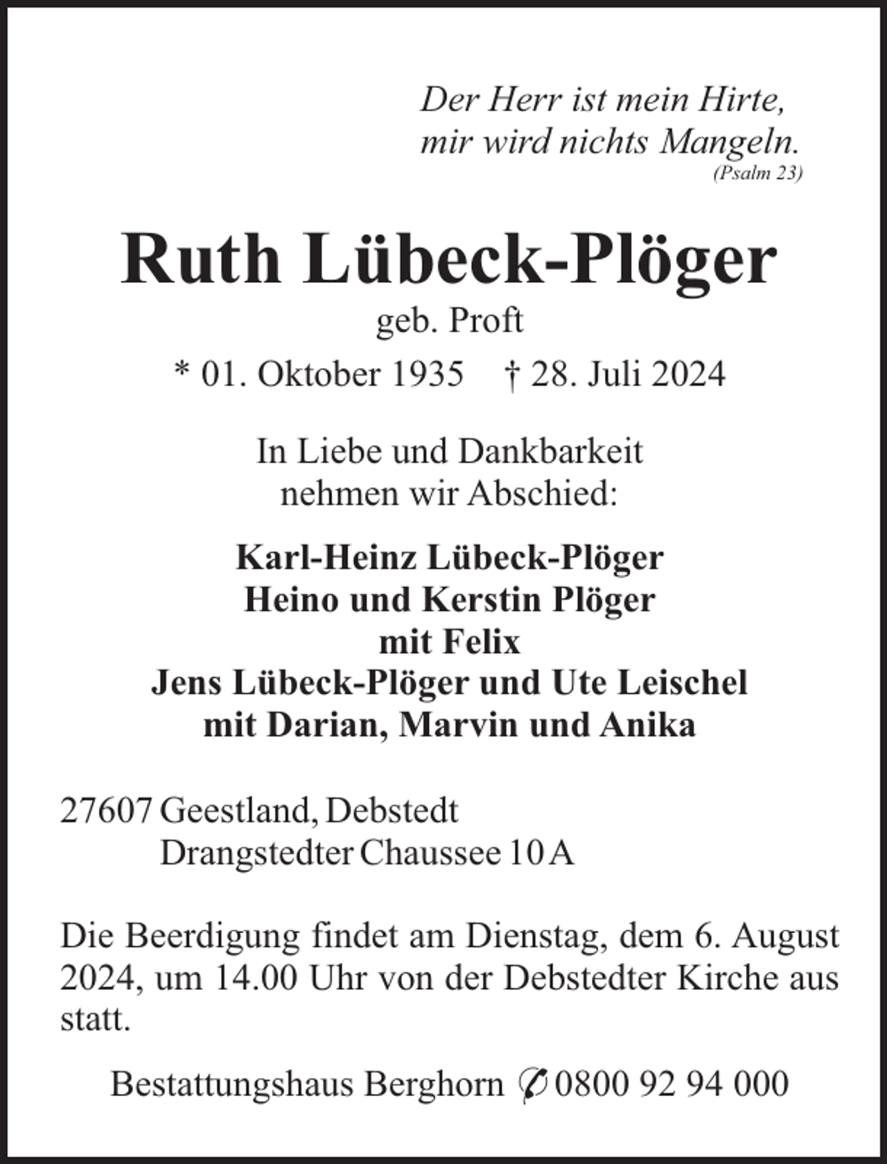 <p>Der Herr ist mein Hirte,<br />mir wird nichts Mangeln.<br />(Psalm 23)</p><p>Ruth Lübeck-Plöger<br />geb. Proft<br />* 01. Oktober 1935 † 28. Juli 2024<br />In Liebe und Dankbarkeit<br />nehmen wir Abschied:<br />Karl-Heinz Lübeck-Plöger<br />Heino und Kerstin Plöger<br />mit Felix<br />Jens Lübeck-Plöger und Ute Leischel<br />mit Darian, Marvin und Anika<br />27607 Geestland, Debstedt<br />Drangstedter Chaussee 10A<br />Die Beerdigung findet am Dienstag, dem 6. August<br />2024, um 14.00 Uhr von der Debstedter Kirche aus<br />statt.<br />Bestattungshaus Berghorn * 0800 92 94 000</p>