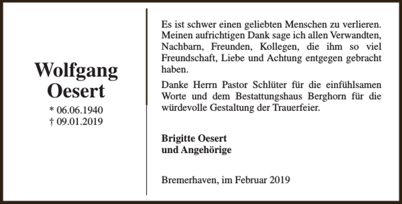 <p>Wolfgang<br />Oesert<br />* 06.06.1940<br />† 09.01.2019</p><p>Es ist schwer einen geliebten Menschen zu verlieren.<br />Meinen aufrichtigen Dank sage ich allen Verwandten,<br />Nachbarn, Freunden, Kollegen, die ihm so viel<br />Freundschaft, Liebe und Achtung entgegen gebracht<br />haben.<br />Danke Herrn Pastor Schlüter für die einfühlsamen<br />Worte und dem Bestattungshaus Berghorn für die<br />würdevolle Gestaltung der Trauerfeier.<br />Brigitte Oesert<br />und Angehörige<br />Bremerhaven, im Februar 2019</p>