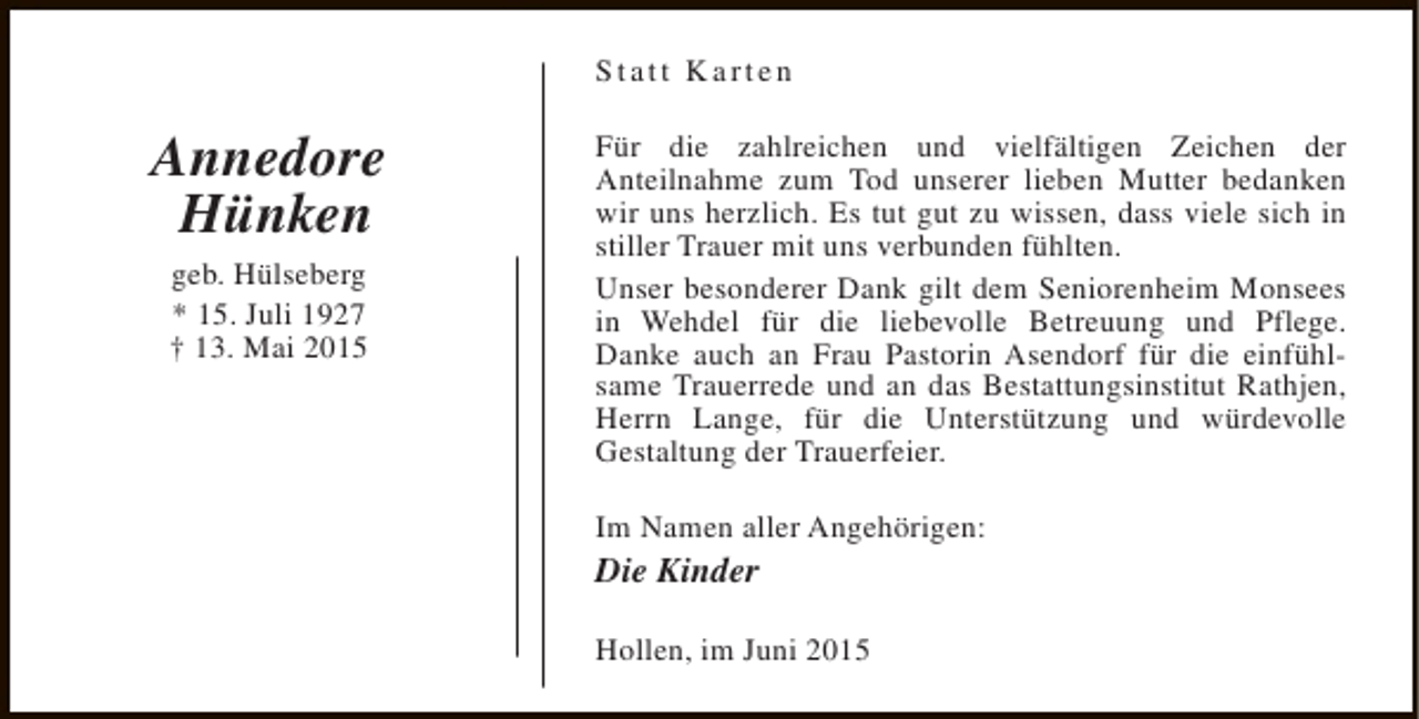 <p>Statt Karten</p><p>Annedore<br />Hünken<br />geb. Hülseberg<br />* 15. Juli 1927<br />† 13. Mai 2015</p><p>Für die zahlreichen und vielfältigen Zeichen der<br />Anteilnahme zum Tod unserer lieben Mutter bedanken<br />wir uns herzlich. Es tut gut zu wissen, dass viele sich in<br />stiller Trauer mit uns verbunden fühlten.<br />Unser besonderer Dank gilt dem Seniorenheim Monsees<br />in Wehdel für die liebevolle Betreuung und Pflege.<br />Danke auch an Frau Pastorin Asendorf für die einfühlsame Trauerrede und an das Bestattungsinstitut Rathjen,<br />Herrn Lange, für die Unterstützung und würdevolle<br />Gestaltung der Trauerfeier.<br />Im Namen aller Angehörigen:</p><p>Die Kinder</p><p>Hollen, im Juni 2015</p>