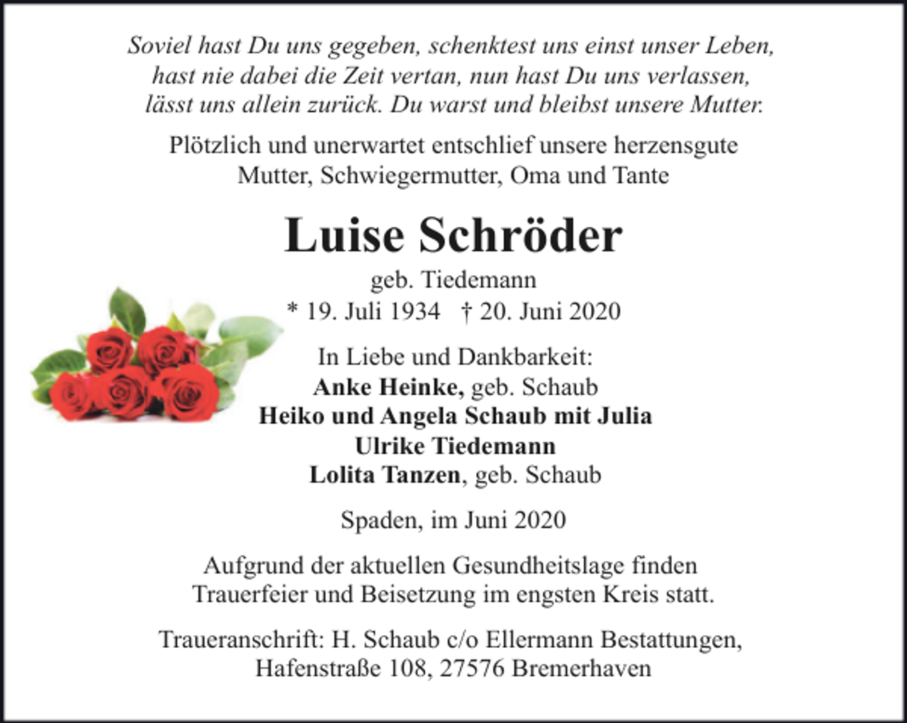 <p>Soviel hast Du uns gegeben, schenktest uns einst unser Leben,<br />hast nie dabei die Zeit vertan, nun hast Du uns verlassen,<br />lässt uns allein zurück. Du warst und bleibst unsere Mutter.<br />Plötzlich und unerwartet entschlief unsere herzensgute<br />Mutter, Schwiegermutter, Oma und Tante</p><p>Luise Schröder<br />geb. Tiedemann<br />* 19. Juli 1934 † 20. Juni 2020</p><p>In Liebe und Dankbarkeit:<br />Anke Heinke, geb. Schaub<br />Heiko und Angela Schaub mit Julia<br />Ulrike Tiedemann<br />Lolita Tanzen, geb. Schaub<br />Spaden, im Juni 2020<br />Aufgrund der aktuellen Gesundheitslage finden<br />Trauerfeier und Beisetzung im engsten Kreis statt.<br />Traueranschrift: H. Schaub c/o Ellermann Bestattungen,<br />Hafenstraße 108, 27576 Bremerhaven</p>