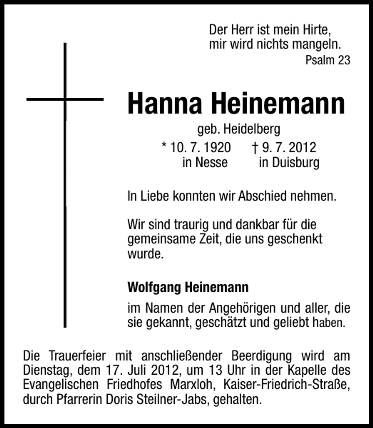 <p>Der Herr ist mein Hirte,<br />mir wird nichts mangeln.</p><p>Psalm 23</p><p>Hanna Heinemann<br />geb. Heidelberg<br />* 10. 7. 1920 † 9. 7. 2012<br />in Nesse<br />in Duisburg</p><p>In Liebe konnten wir Abschied nehmen.<br />Wir sind traurig und dankbar für die<br />gemeinsame Zeit, die uns geschenkt<br />wurde.<br />Wolfgang Heinemann<br />im Namen der Angehörigen und aller, die<br />sie gekannt, geschätzt und geliebt haben.<br />Die Trauerfeier mit anschließender Beerdigung wird am<br />Dienstag, dem 17. Juli 2012, um 13 Uhr in der Kapelle des<br />Evangelischen Friedhofes Marxloh, Kaiser-Friedrich-Straße,<br />durch Pfarrerin Doris Steilner-Jabs, gehalten.</p>
