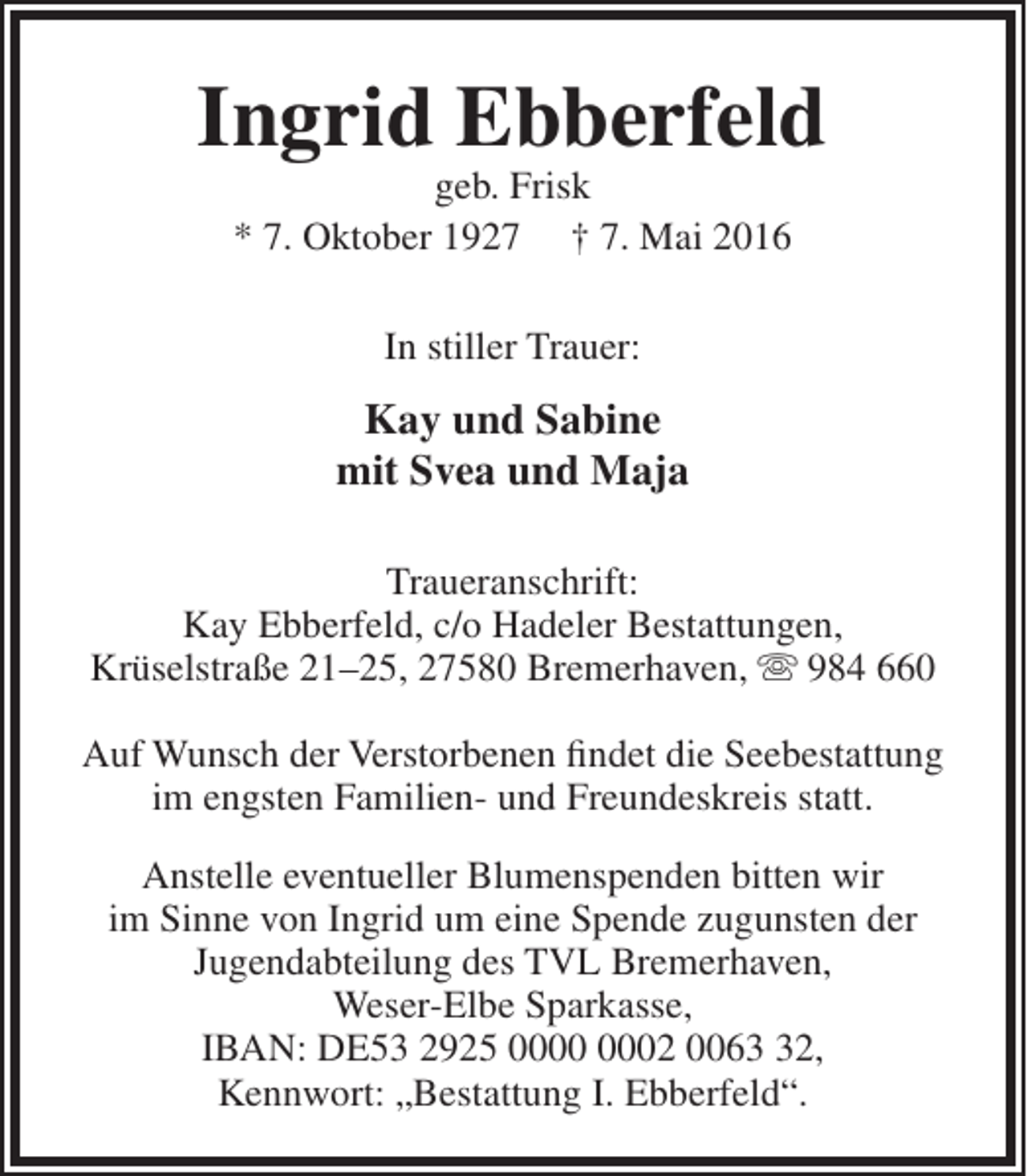 <p>Ingrid Ebberfeld<br />geb. Frisk<br />* 7. Oktober 1927 † 7. Mai 2016<br />In stiller Trauer:</p><p>Kay und Sabine<br />mit Svea und Maja<br />Traueranschrift:<br />Kay Ebberfeld, c/o Hadeler Bestattungen,<br />Krüselstraße 21–25, 27580 Bremerhaven,  984 660<br />Auf Wunsch der Verstorbenen findet die Seebestattung<br />im engsten Familien- und Freundeskreis statt.<br />Anstelle eventueller Blumenspenden bitten wir<br />im Sinne von Ingrid um eine Spende zugunsten der<br />Jugendabteilung des TVL Bremerhaven,<br />Weser-Elbe Sparkasse,<br />IBAN: DE53 2925 02 0062,<br />Kennwort: „Bestattung I. Ebberfeld“.</p>