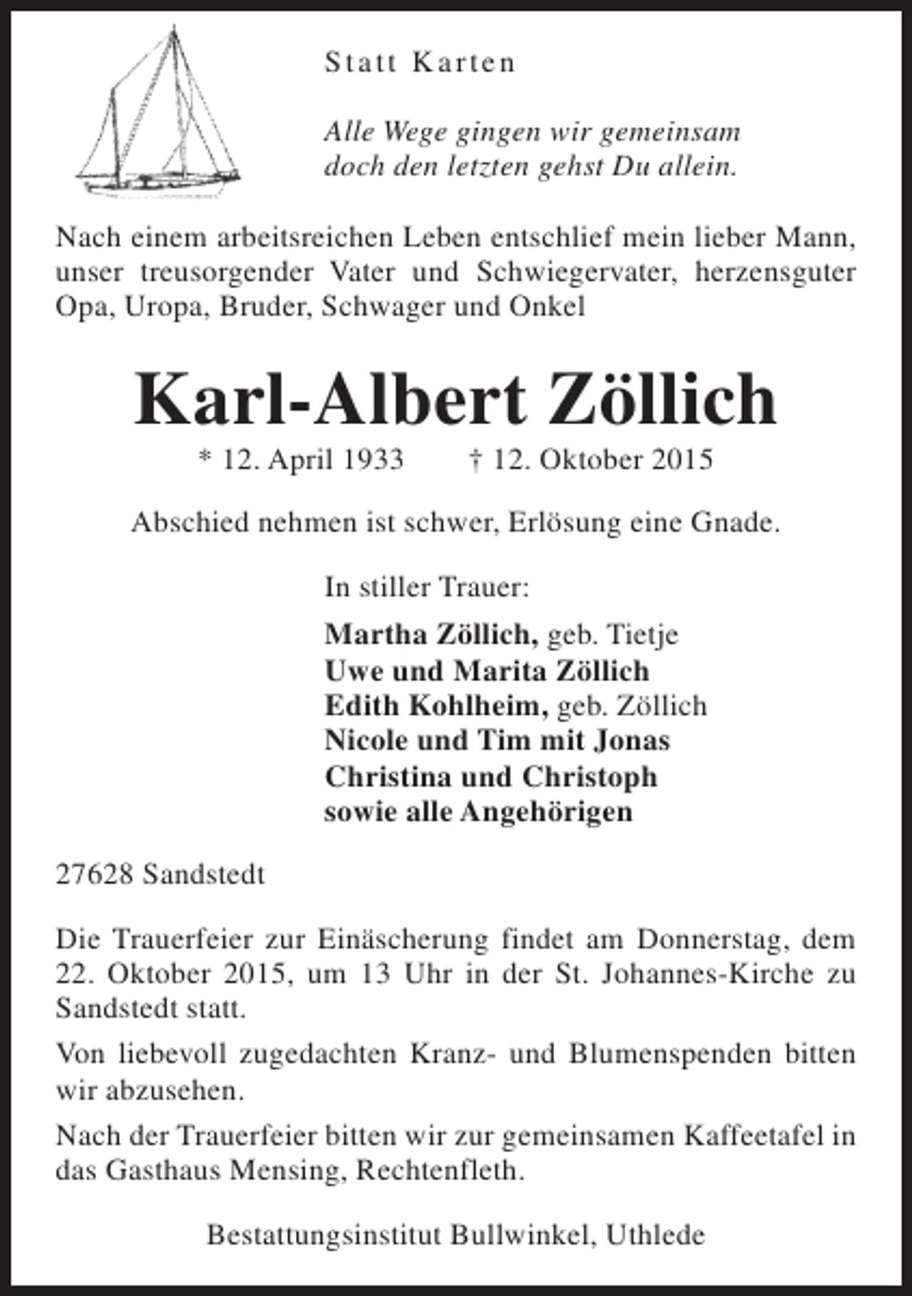 <p>Statt Karten<br />Alle Wege gingen wir gemeinsam<br />doch den letzten gehst Du allein.<br />Nach einem arbeitsreichen Leben entschlief mein lieber Mann,<br />unser treusorgender Vater und Schwiegervater, herzensguter<br />Opa, Uropa, Bruder, Schwager und Onkel</p><p>Karl-Albert Zöllich<br />* 12. April 1933</p><p>† 12. Oktober 2015</p><p>Abschied nehmen ist schwer, Erlösung eine Gnade.<br />In stiller Trauer:<br />Martha Zöllich, geb. Tietje<br />Uwe und Marita Zöllich<br />Edith Kohlheim, geb. Zöllich<br />Nicole und Tim mit Jonas<br />Christina und Christoph<br />sowie alle Angehörigen<br />27628 Sandstedt<br />Die Trauerfeier zur Einäscherung findet am Donnerstag, dem<br />22. Oktober 2015, um 13 Uhr in der St. Johannes-Kirche zu<br />Sandstedt statt.<br />Von liebevoll zugedachten Kranz- und Blumenspenden bitten<br />wir abzusehen.<br />Nach der Trauerfeier bitten wir zur gemeinsamen Kaffeetafel in<br />das Gasthaus Mensing, Rechtenfleth.<br />Bestattungsinstitut Bullwinkel, Uthlede</p>