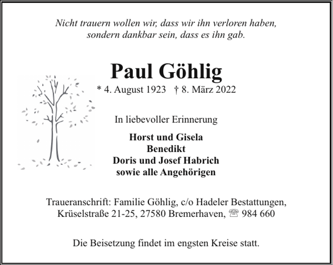 <p>Nicht trauern wollen wir, dass wir ihn verloren haben,<br />sondern dankbar sein, dass es ihn gab.</p><p>Paul Göhlig</p><p>* 4. August 1923 † 8. März 2022<br />In liebevoller Erinnerung<br />Horst und Gisela<br />Benedikt<br />Doris und Josef Habrich<br />sowie alle Angehörigen<br />Traueranschrift: Familie Göhlig, c/o Hadeler Bestattungen,<br />Krüselstraße 21-25, 27580 Bremerhaven, ' 984 660<br />Die Beisetzung findet im engsten Kreise statt.</p>
