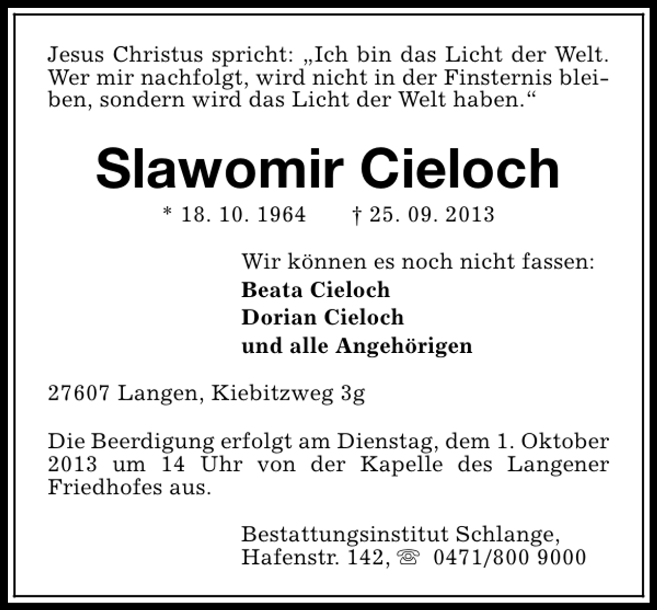 <p>Jesus Christus spricht: „Ich bin das Licht der Welt.<br />Wer mir nachfolgt, wird nicht in der Finsternis bleiben, sondern wird das Licht der Welt haben.“</p><p>Slawomir Cieloch<br />* 18. 10. 1964</p><p>† 25. 09. 2013</p><p>Wir können es noch nicht fassen:<br />Beata Cieloch<br />Dorian Cieloch<br />und alle Angehörigen<br />27607 Langen, Kiebitzweg 3g<br />Die Beerdigung erfolgt am Dienstag, dem 1. Oktober<br />2013 um 14 Uhr von der Kapelle des Langener<br />Friedhofes aus.<br />Bestattungsinstitut Schlange,<br />Hafenstr. 142, s 0471/800 9000</p>