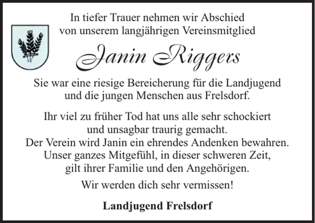<p>In tiefer Trauer nehmen wir Abschied<br />von unserem langjährigen Vereinsmitglied</p><p>Janin Riggers</p><p>Sie war eine riesige Bereicherung für die Landjugend<br />und die jungen Menschen aus Frelsdorf.<br />Ihr viel zu früher Tod hat uns alle sehr schockiert<br />und unsagbar traurig gemacht.<br />Der Verein wird Janin ein ehrendes Andenken bewahren.<br />Unser ganzes Mitgefühl, in dieser schweren Zeit,<br />gilt ihrer Familie und den Angehörigen.<br />Wir werden dich sehr vermissen!<br />Landjugend Frelsdorf</p>