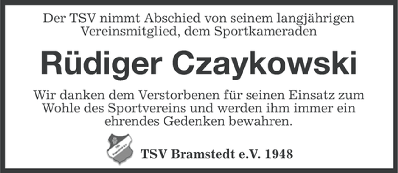 <p>Der TSV nimmt Abschied von seinem langjährigen<br />Vereinsmitglied, dem Sportkameraden</p><p>Rüdiger Czaykowski<br />Wir danken dem Verstorbenen für seinen Einsatz zum<br />Wohle des Sportvereins und werden ihm immer ein<br />ehrendes Gedenken bewahren.<br />TSV Bramstedt e.V. 1948</p>