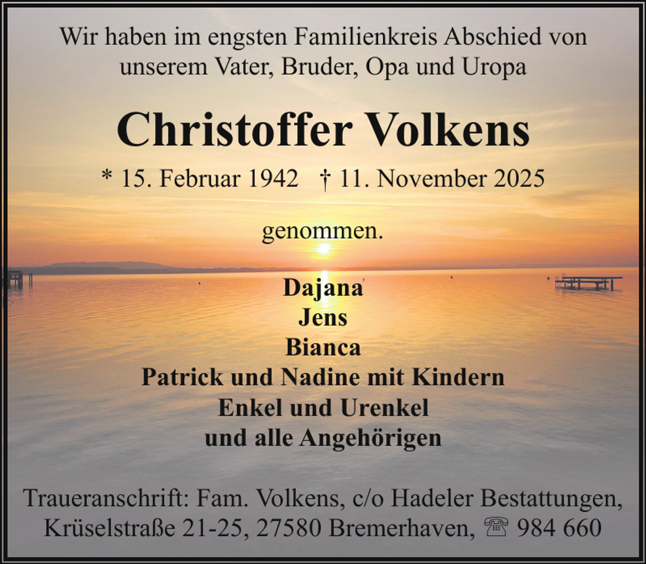 <p>Wir haben im engsten Familienkreis Abschied von<br />unserem Vater, Bruder, Opa und Uropa</p><p>Christoffer Volkens</p><p>* 15. Februar 1942 † 11. November 2025<br />genommen.<br />Dajana<br />Jens<br />Bianca<br />Patrick und Nadine mit Kindern<br />Enkel und Urenkel<br />und alle Angehörigen<br />Traueranschrift: Fam. Volkens, c/o Hadeler Bestattungen,<br />Krüselstraße 21-25, 27580 Bremerhaven, ' 984 660</p>