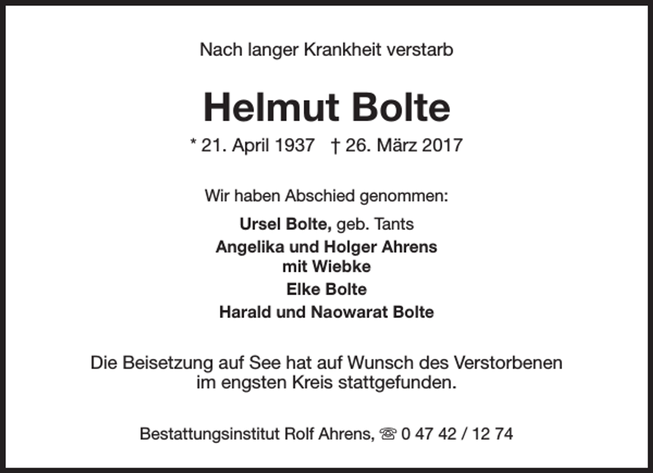 <p>Nach langer Krankheit verstarb</p><p>Helmut Bolte</p><p>* 21. April 1937 † 26. März 2017<br />Wir haben Abschied genommen:<br />Ursel Bolte, geb. Tants<br />Angelika und Holger Ahrens<br />mit Wiebke<br />Elke Bolte<br />Harald und Naowarat Bolte</p><p>Die Beisetzung auf See hat auf Wunsch des Verstorbenen<br />im engsten Kreis stattgefunden.<br />Bestattungsinstitut Rolf Ahrens, s 0 47 42 / 12 74</p>
