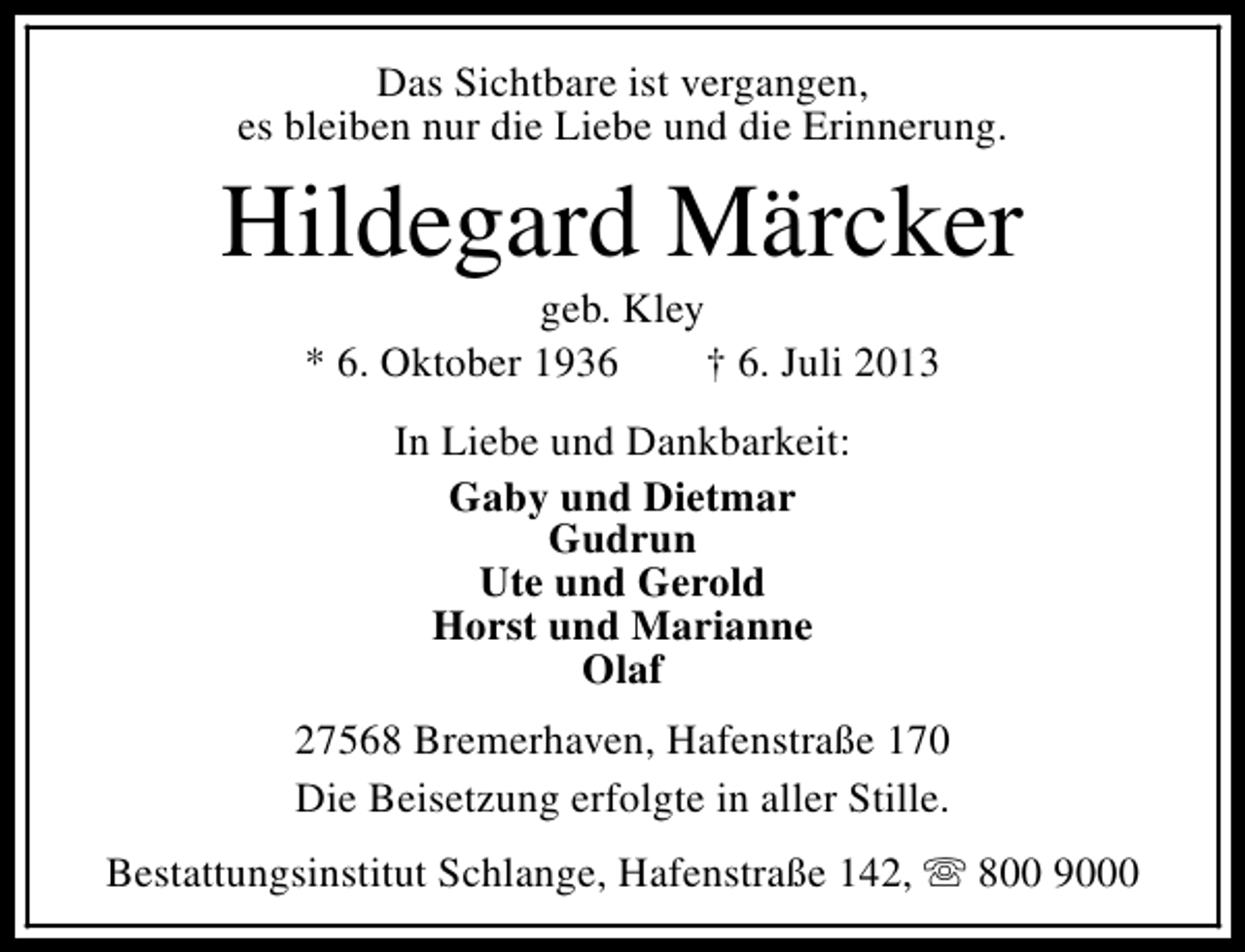 <p>Das Sichtbare ist vergangen,<br />es bleiben nur die Liebe und die Erinnerung.</p><p>Hildegard Märcker<br />geb. Kley<br />* 6. Oktober 1936<br />† 6. Juli 2013<br />In Liebe und Dankbarkeit:<br />Gaby und Dietmar<br />Gudrun<br />Ute und Gerold<br />Horst und Marianne<br />Olaf<br />27568 Bremerhaven, Hafenstraße 170<br />Die Beisetzung erfolgte in aller Stille.<br />Bestattungsinstitut Schlange, Hafenstraße 142, s 800 9000</p>