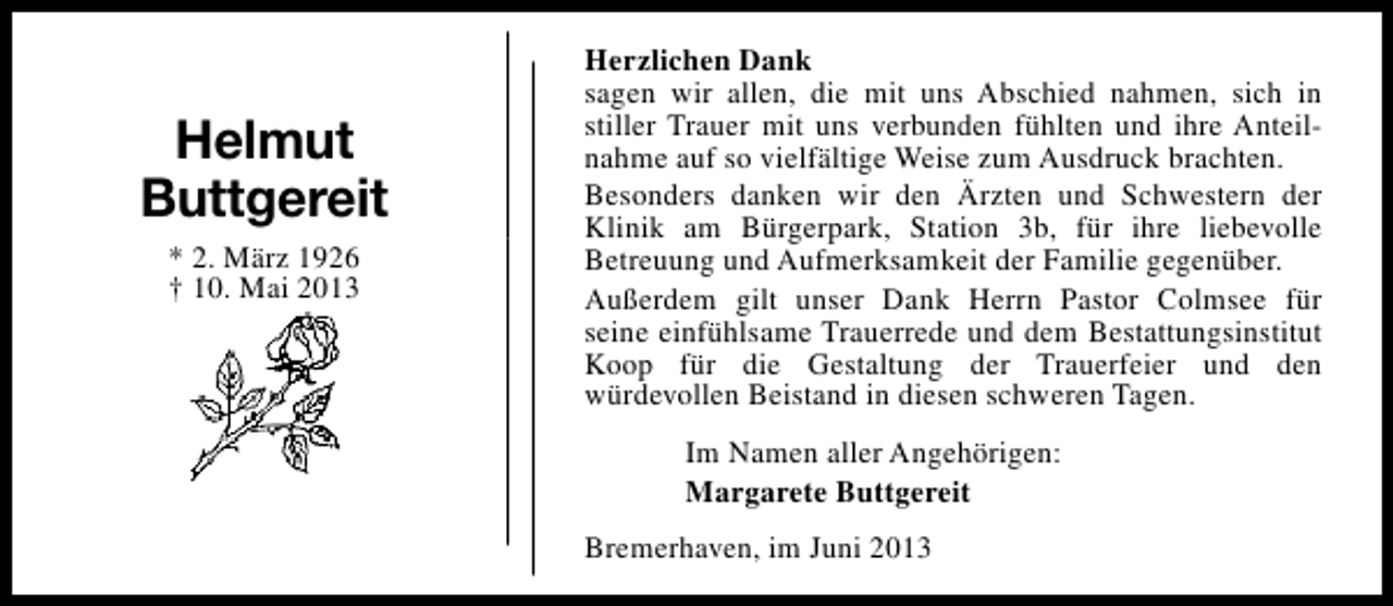 <p>Helmut<br />Buttgereit<br />* 2. März 1926<br />† 10. Mai 2013</p><p>Herzlichen Dank<br />sagen wir allen, die mit uns Abschied nahmen, sich in<br />stiller Trauer mit uns verbunden fühlten und ihre Anteilnahme auf so vielfältige Weise zum Ausdruck brachten.<br />Besonders danken wir den Ärzten und Schwestern der<br />Klinik am Bürgerpark, Station 3b, für ihre liebevolle<br />Betreuung und Aufmerksamkeit der Familie gegenüber.<br />Außerdem gilt unser Dank Herrn Pastor Colmsee für<br />seine einfühlsame Trauerrede und dem Bestattungsinstitut<br />Koop für die Gestaltung der Trauerfeier und den<br />würdevollen Beistand in diesen schweren Tagen.<br />Im Namen aller Angehörigen:<br />Margarete Buttgereit<br />Bremerhaven, im Juni 2013</p>