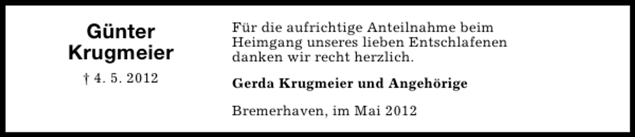 <p>Günter<br />Krugmeier<br />† 4. 5. 2012</p><p>Für die aufrichtige Anteilnahme beim<br />Heimgang unseres lieben Entschlafenen<br />danken wir recht herzlich.<br />Gerda Krugmeier und Angehörige<br />Bremerhaven, im Mai 2012</p>