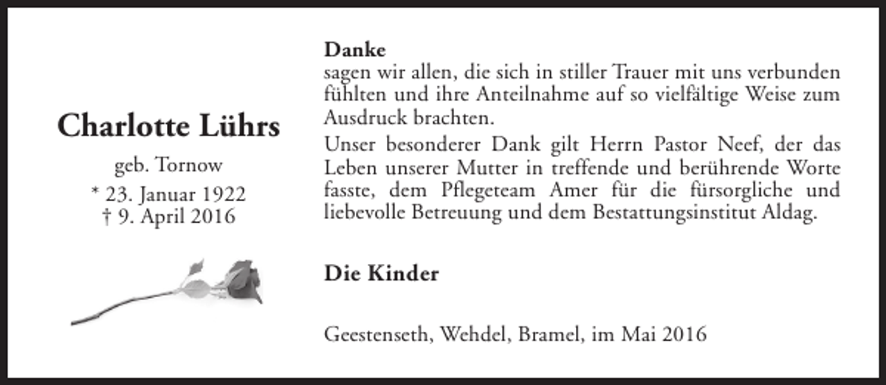 <p>Charlotte Lührs<br />geb. Tornow<br />* 23. Januar 1922<br />† 9. April 2016</p><p>Danke<br />sagen wir allen, die sich in stiller Trauer mit uns verbunden<br />fühlten und ihre Anteilnahme auf so vielfältige Weise zum<br />Ausdruck brachten.<br />Unser besonderer Dank gilt Herrn Pastor Neef, der das<br />Leben unserer Mutter in treffende und berührende Worte<br />fasste, dem Pflegeteam Amer für die fürsorgliche und<br />liebevolle Betreuung und dem Bestattungsinstitut Aldag.</p><p>Die Kinder<br />Geestenseth, Wehdel, Bramel, im Mai 2016</p>