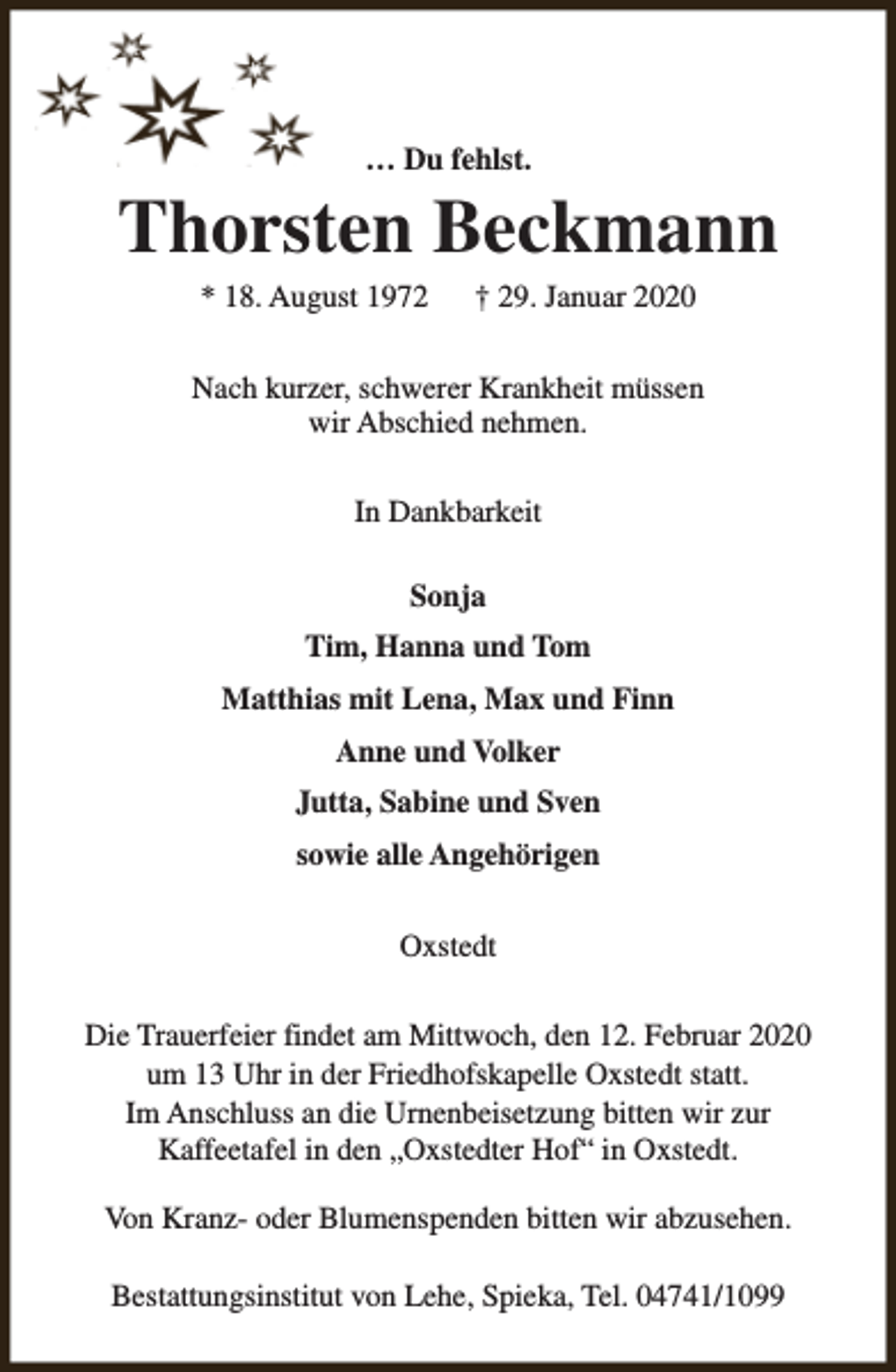 <p>… Du fehlst.</p><p>Thorsten Beckmann<br />* 18. August 1972</p><p>† 29. Januar 2020</p><p>Nach kurzer, schwerer Krankheit müssen<br />wir Abschied nehmen.<br />In Dankbarkeit<br />Sonja<br />Tim, Hanna und Tom<br />Matthias mit Lena, Max und Finn<br />Anne und Volker<br />Jutta, Sabine und Sven<br />sowie alle Angehörigen<br />Oxstedt<br />Die Trauerfeier findet am Mittwoch, den 12. Februar 2020<br />um 13 Uhr in der Friedhofskapelle Oxstedt statt.<br />Im Anschluss an die Urnenbeisetzung bitten wir zur<br />Kaffeetafel in den „Oxstedter Hof“ in Oxstedt.<br />Von Kranz- oder Blumenspenden bitten wir abzusehen.<br />Bestattungsinstitut von Lehe, Spieka, Tel. 04741/1099</p>