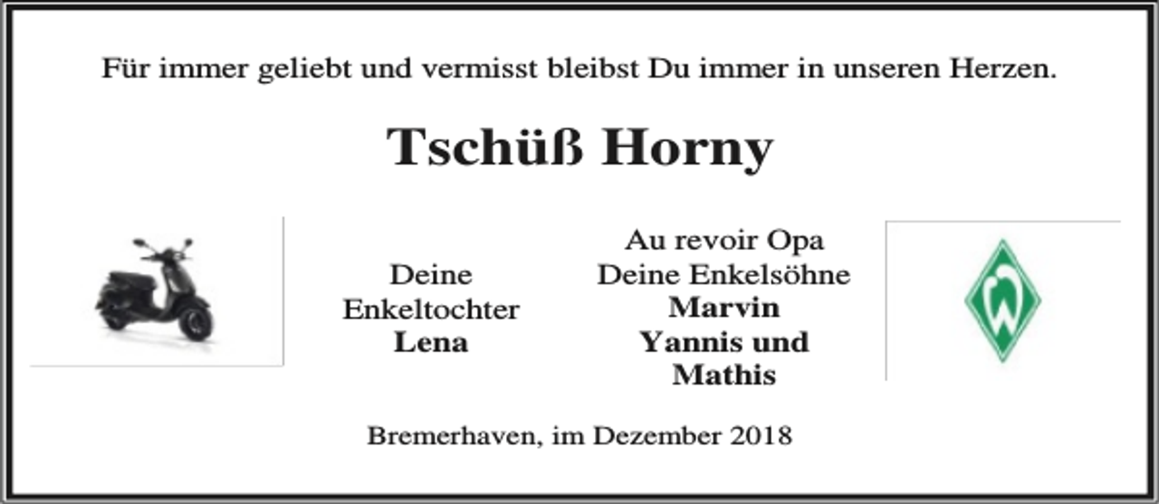 <p>Für immer geliebt und vermisst bleibst Du immer in unseren Herzen.</p><p>Tschüß Horny<br />Deine<br />Enkeltochter<br />Lena</p><p>Au revoir Opa<br />Deine Enkelsöhne<br />Marvin<br />Yannis und<br />Mathis</p><p>Bremerhaven, im Dezember 2018</p>