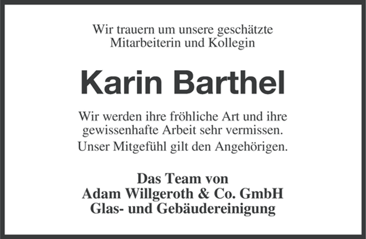 <p>Wir trauern um unsere geschätzte<br />Mitarbeiterin und Kollegin</p><p>Karin Barthel<br />Wir werden ihre fröhliche Art und ihre<br />gewissenhafte Arbeit sehr vermissen.<br />Unser Mitgefühl gilt den Angehörigen.</p><p>Das Team von<br />Adam Willgeroth &amp; Co. GmbH<br />Glas- und Gebäudereinigung</p>