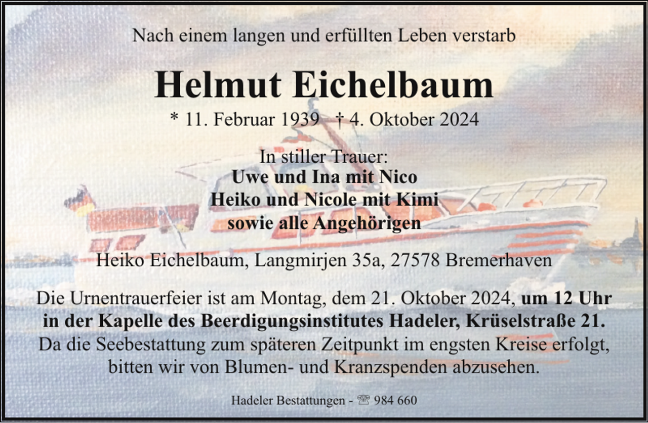 <p>Nach einem langen und erfüllten Leben verstarb</p><p>Helmut Eichelbaum<br />* 11. Februar 1939 † 4. Oktober 2024<br />In stiller Trauer:<br />Uwe und Ina mit Nico<br />Heiko und Nicole mit Kimi<br />sowie alle Angehörigen<br />Heiko Eichelbaum, Langmirjen 35a, 27578 Bremerhaven<br />Die Urnentrauerfeier ist am Montag, dem 21. Oktober 2024, um 12 Uhr<br />in der Kapelle des Beerdigungsinstitutes Hadeler, Krüselstraße 21.<br />Da die Seebestattung zum späteren Zeitpunkt im engsten Kreise erfolgt,<br />bitten wir von Blumen- und Kranzspenden abzusehen.<br />Hadeler Bestattungen - ' 984 660</p>