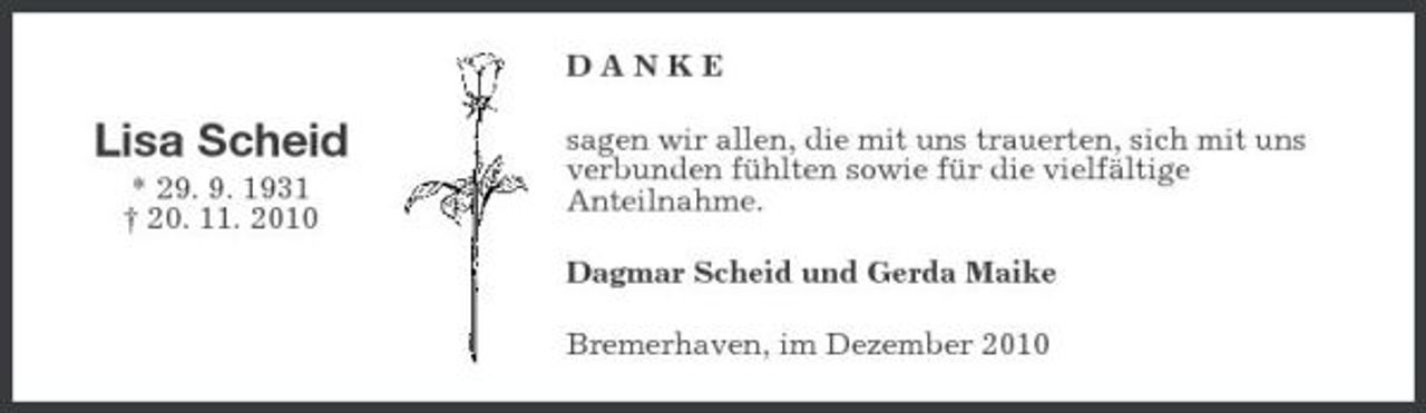 <p>DANKE</p><p>Lisa Scheid<br />* 29. 9. 1931 † 20. 11. 2010</p><p>sagen wir allen, die mit uns trauerten, sich mit uns verbunden fühlten sowie für die vielfältige Anteilnahme. Dagmar Scheid und Gerda Maike Bremerhaven, im Dezember 2010</p>