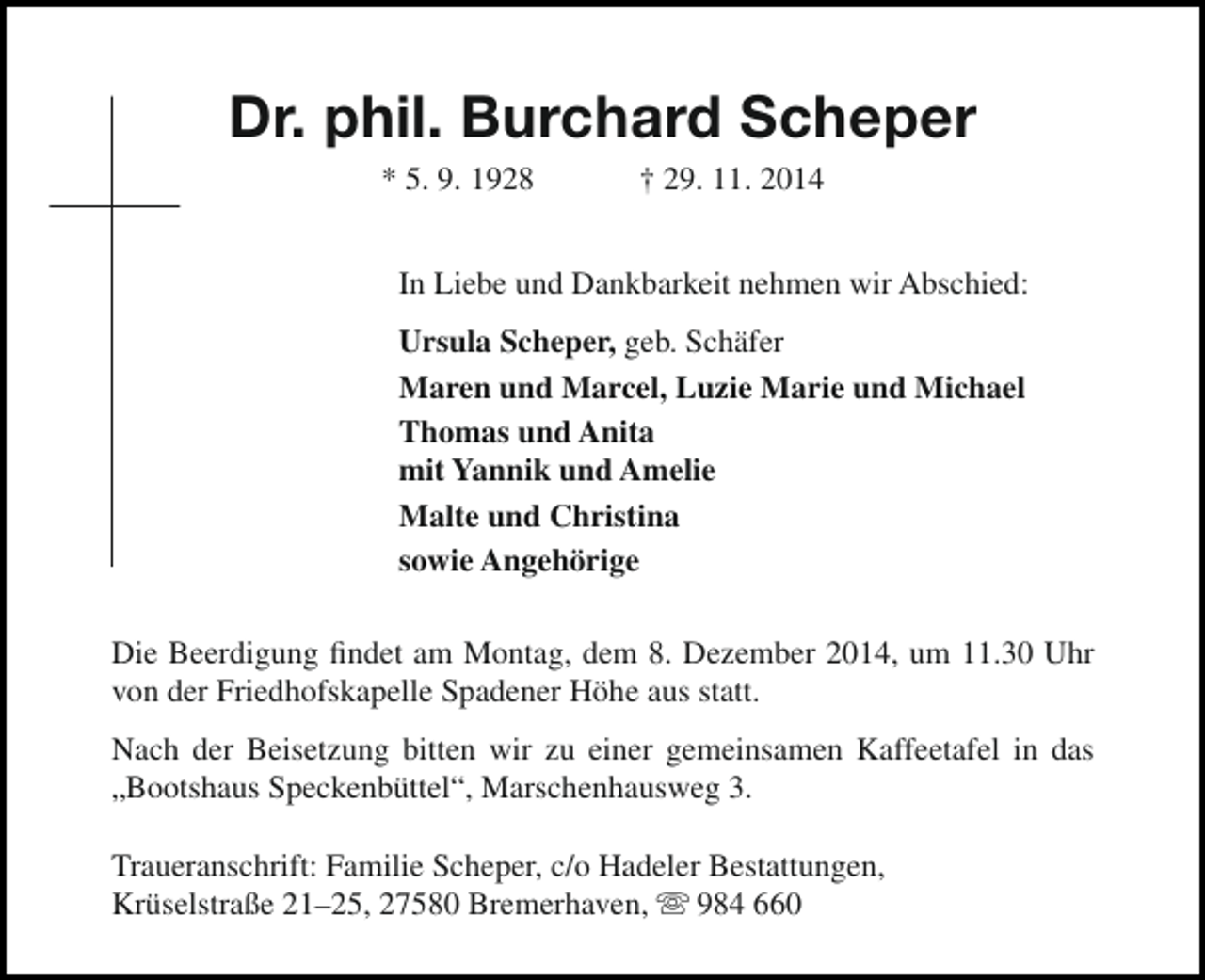 <p>Dr. phil. Burchard Scheper<br />* 5. 9. 1928</p><p>† 29. 11. 2014</p><p>In Liebe und Dankbarkeit nehmen wir Abschied:<br />Ursula Scheper, geb. Schäfer<br />Maren und Marcel, Luzie Marie und Michael<br />Thomas und Anita<br />mit Yannik und Amelie<br />Malte und Christina<br />sowie Angehörige<br />Die Beerdigung findet am Montag, dem 8. Dezember 2014, um 11.30 Uhr<br />von der Friedhofskapelle Spadener Höhe aus statt.<br />Nach der Beisetzung bitten wir zu einer gemeinsamen Kaffeetafel in das<br />„Bootshaus Speckenbüttel“, Marschenhausweg 3.<br />Traueranschrift: Familie Scheper, c/o Hadeler Bestattungen,<br />Krüselstraße 21–25, 27580 Bremerhaven,  984 660</p>