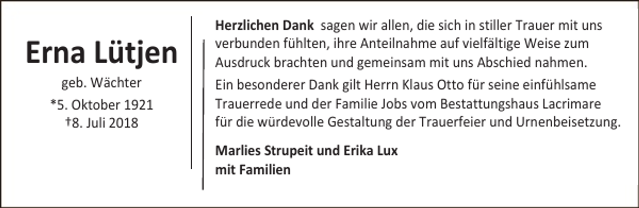 <p>Erna Lütjen<br />geb. Wächter<br />*5. Oktober 1921<br />†8. Juli 2018</p><p>Herzlichen Dank sagen wir allen, die sich in stiller Trauer mit uns<br />verbunden fühlten, ihre Anteilnahme auf vielfältige Weise zum<br />Ausdruck brachten und gemeinsam mit uns Abschied nahmen.<br />Ein besonderer Dank gilt Herrn Klaus Otto für seine einfühlsame<br />Trauerrede und der Familie Jobs vom Bestattungshaus Lacrimare<br />für die würdevolle Gestaltung der Trauerfeier und Urnenbeisetzung.<br />Marlies Strupeit und Erika Lux<br />mit Familien</p>