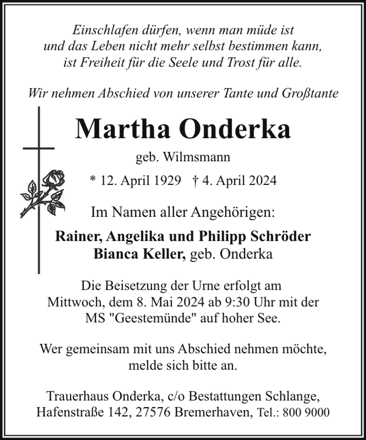 <p>Einschlafen dürfen, wenn man müde ist<br />und das Leben nicht mehr selbst bestimmen kann,<br />ist Freiheit für die Seele und Trost für alle.<br />Wir nehmen Abschied von unserer Tante und Großtante</p><p>Martha Onderka<br />geb. Wilmsmann</p><p>* 12. April 1929 † 4. April 2024</p><p>Im Namen aller Angehörigen:<br />Rainer, Angelika und Philipp Schröder<br />R<br />Bianca Keller, geb. Onderka<br />Die Beisetzung der Urne erfolgt am<br />Mittwoch, dem 8. Mai 2024 ab 9:30 Uhr mit der<br />MS "Geestemünde" auf hoher See.<br />Wer gemeinsam mit uns Abschied nehmen möchte,<br />melde sich bitte an.<br />Trauerhaus Onderka, c/o Bestattungen Schlange,<br />Hafenstraße 142, 27576 Bremerhaven, Tel.: 800 9000</p>