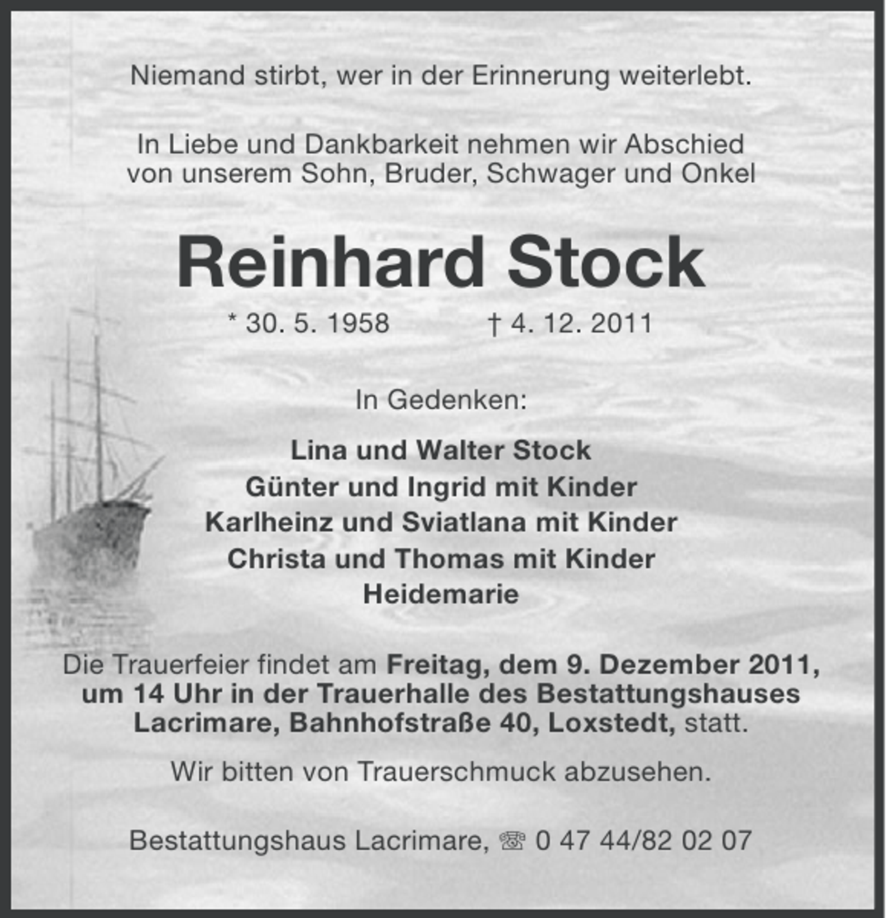 <p>Niemand stirbt, wer in der Erinnerung weiterlebt.<br />In Liebe und Dankbarkeit nehmen wir Abschied<br />von unserem Sohn, Bruder, Schwager und Onkel</p><p>Reinhard Stock<br />* 30. 5. 1958</p><p>† 4. 12. 2011</p><p>In Gedenken:<br />Lina und Walter Stock<br />Günter und Ingrid mit Kinder<br />Karlheinz und Sviatlana mit Kinder<br />Christa und Thomas mit Kinder<br />Heidemarie<br />Die Trauerfeier findet am Freitag, dem 9. Dezember 2011,<br />um 14 Uhr in der Trauerhalle des Bestattungshauses<br />Lacrimare, Bahnhofstraße 40, Loxstedt, statt.<br />Wir bitten von Trauerschmuck abzusehen.<br />Bestattungshaus Lacrimare, 0 47 44/82 02 07</p>